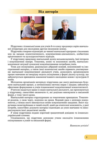 3
Від авторів
Підручник з іспанської мови для учнів 8-го класу продовжує серію навчаль-
ної літератури для оволодіння другою іноземною мовою.
Підручник створено відповідно до чинної навчальної програми з іноземних
мов на засадах компетентнісного, комунікативно-діяльнісного, особистісно
орієнтованого та культурологічного підходів.
У підручнику враховано навчальний досвід восьмикласників, їхні інтереси
і комунікативні наміри. Тематика, мовні та мовленнєві засоби, навчально-
мовленнєві ситуації зумовлені комунікативними потребами учнів.
Теми для спілкування, раціонально дібраний мовний, мовленнєвий та ілю-
стративний матеріал, а також інші позатекстові засоби сприяють умотивуван-
ню навчальної комунікативної діяльності учнів, дозволяють організовувати
процес навчання як своєрідну модель спілкування у формі діалогу культур, що
забезпечується принципом взаємопов’язаного оволодіння мовою і культурою її
носіїв.
Методична організація матеріалу підручника дає змогу раціонально буду-
вати навчальний процес, а оптимізована система вправ і завдань забезпечує
ефективне формування в учнів іспаномовної комунікативної компетентності.
Учителю надається право із видів навчальної діяльності, що пропонуються
у підручнику, самостійно визначати ті, які доцільно виконувати в письмовій
формі, у тому числі вдома.
Навчальний матеріал структуровано за тематичним принципом. Тематич-
ні розділи, у свою чергу, поділено на уроки. Кожний урок є цілісним компо-
нентом, у межах якого виконується певне комунікативне завдання. Зміст під-
ручника сконструйовано в такий спосіб, який дає вчителеві можливість, у разі
потреби, самостійно дозувати матеріал відповідно до умов навчання та вико-
ристовувати інші дидактичні засоби.
У кінці підручника подано короткий граматичний довідник та іспансько-
український словник.
Сподіваємося, що підручник допоможе учням оволодіти іспаномовним
спілкуванням в усній та письмовій формі.
Бажаємо успіхів!
 