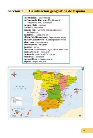 35
Lección 1 La situación geográfíca de España
la situación – положення
la Península Ibérica – Іберійськийa
(Піренейський) півострів
la superﬁcie – площа
limitar – межувати
contar con – мати (у розпорядженні);
налічувати
bañar(se) – омивати(ся)
el Mar Mediterráneo – Середземне море
el Mar Cantábrico – Кантабрійське море
atravesar – перетинати
desembocar – впадати
aunque – хоча
destacar – виділятися; тут: бути винятком
montañoso(a) – гірський
la meseta – плоскогір’я, платоa
medio(a) – середній
la cordillera – гірське пасмоa
el pico – вершина, пік
 