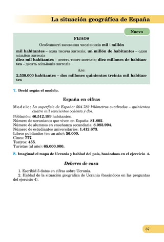 37
La situación geográfíca de España
FIJAOS
Особливості вживання числівників mil i millón
mil habitantes – одна тисяча жителів; un millón de habitantes – один
мільйон жителів
diez mil habitantes – десять тисяч жителів; diez millones de habitan-
tes – десять мільйонів жителів
Але:
2.530.000 habitantes – dos millones quinientos treinta mil habitan-
tes
Nuevo
7. Decid según el modelo.
España en cifras
M o d e l o : La superﬁcie de España: 504.782 kilómetros cuadrados – quinientos
cuatro mil setecientos ochenta y dos.
Población: 46.512.199 habitantes.
Número de ucranianos que viven en España: 81.802.
Número de alumnos en enseñanza secundaria: 8.083.994.
Número de estudiantes universitarios: 1.412.673.
Libros publicados (en un año): 56.000.
Cines: 777.
Teatros: 455.
Turistas (al año): 65.000.000.
8. Imaginad el mapa de Ucrania y hablad del país, basándoos en el ejercicio 4.
Deberes de casa
1. Escribid 5 datos en cifras sobre Ucrania.
2. Hablad de la situación geográﬁca de Ucrania (basándoos en las preguntas
del ejercicio 4).
 