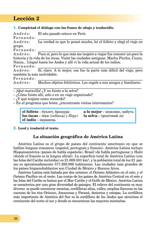 38
Lección 2
1. Completad el diálogo con las frases de abajo y traducidlo.
A n d r é s : El año pasado estuve en Perú.
Fe r n a n d o : ___________________________________________________________
A n d r é s : La verdad es que lo pensé mucho, leí el folleto y elegí el viaje en
grupo.
Fe r n a n d o : ___________________________________________________________
A n d r é s : Pues sí, pero lo que más me inspiró a viajar fue conocer un poco la
historia y la vida de los incas. Visité las ciudades antiguas: Machu Picchu, Cuzco,
Nazca... Llegué hasta los Andes y allí vi la vida actual de los indios.
Fe r n a n d o : ___________________________________________________________
A n d r é s : Sí, claro. A lo mejor, esa fue la parte más difícil del viaje, pero
también la más inolvidable.
Fe r n a n d o : ___________________________________________________________
A n d r é s : Muchos objetos folclóricos. Los regalé a mis amigos y familiares.
_________________________________________________________________________
– ¡Qué maravilla! ¿Y no fuiste a la selva?
– ¿Cómo fuiste allí, solo o en un viaje organizado?
– ¿Y qué trajiste como recuerdo?
– En el programa que leíste, ¿encontraste visitas interesantes?
el folleto – буклет, брошура
los incas – інки (індіанці у Перу)
el indio – індіанець
a lo mejor – можливо, мабуть
la selva – тропічний лісa
2. Leed y traducid el texto.
La situación geográfica de América Latina
América Latina es el grupo de países del continente americano en que se
hablan lenguas romances (español, portugués y francés). América Latina incluye
Hispanoamérica (países de habla española), Brasil (de habla portuguesa) y Haití
(donde el francés es la lengua oﬁcial). La superﬁcie total de América Latina (con
las Islas del Caribe incluidas) es 21.069.501 km², y la población total de los 21 paí-
ses es aproximadamente 577.200.000 habitantes. Las ciudades más grandes de
los países hispanohablantes son Ciudad de México y Buenos Aires.
América Latina está bañada por dos océanos: el Océano Atlántico en el este, y el
Océano Pacíﬁco en el oeste. Las costas de los países de América Central en el este y
las Islas del Caribe se bañan por el Mar Caribe y el Golfo de México. América Latina
se caracteriza por una gran diversidad de paisajes. El relieve del continente es muy
diverso: se puede encontrar mesetas, cordilleras altas, valles, amplias llanuras en las
cuencas de los ríos Orinoco, Amazonas y Paraná, desiertos y estepas. La cordillera
más importante de América del Sur es la cordillera de los Andes que atraviesa el
continente del norte al sur y donde se encuentran las mayores montañas.
 