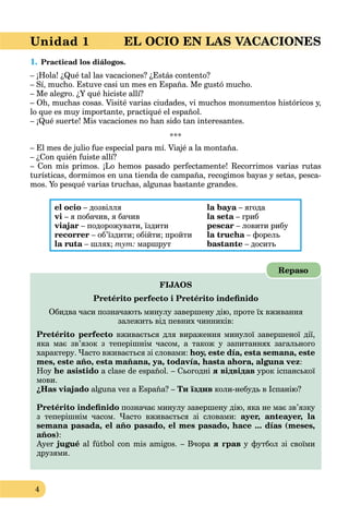 4
Unidad 1 EL OCIO EN LAS VACACIONES
1. Practicad los diálogos.
– ¡Hola! ¿Qué tal las vacaciones? ¿Estás contento?
– Sí, mucho. Estuve casi un mes en España. Me gustó mucho.
– Me alegro. ¿Y qué hiciste allí?
– Oh, muchas cosas. Visité varias ciudades, vi muchos monumentos históricos y,
lo que es muy importante, practiqué el español.
– ¡Qué suerte! Mis vacaciones no han sido tan interesantes.
***
– El mes de julio fue especial para mí. Viajé a la montaña.
– ¿Con quién fuiste allí?
– Con mis primos. ¡Lo hemos pasado perfectamente! Recorrimos varias rutas
turísticas, dormimos en una tienda de campaña, recogimos bayas y setas, pesca-
mos. Yo pesqué varias truchas, algunas bastante grandes.
el ocio – дозвілля
vi – я побачив, я бачив
viajar – подорожувати, їздити
recorrer – об’їздити; обійти; пройти
la ruta – шлях;a тут: маршрут
la baya – ягодаa
la seta – грибa
pescar – ловити рибу
la trucha – форельa
bastante – досить
FIJAOS
Pretérito perfecto i Pretérito indeﬁnido
Обидва часи позначають минулу завершену дію, проте їх вживання
залежить від певних чинників:
Pretérito perfecto вживається для вираження минулої завершеної дії,
яка має зв’язок з теперішнім часом, а також у запитаннях загального
характеру. Часто вживається зі словами: hoy, este día, esta semana, este
mes, este año, esta mañana, ya, todavía, hasta ahora, alguna vez:
Hoy he asistido a clase de español. – Сьогодні я відвідав урок іспанської
мови.
¿Has viajado alguna vez a España? – Ти їздив коли-небудь в Іспанію?
Pretérito indeﬁnido позначає минулу завершену дію, яка не має зв’язку
з теперішнім часом. Часто вживається зі словами: ayer, anteayer, la
semana pasada, el año pasado, el mes pasado, hace ... días (meses,
años):
Ayer jugué al fútbol con mis amigos. – Вчора я грав у футбол зі своїми
друзями.
Repaso
 