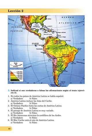 40
Lección 2
3. Indicad si son verdaderas o falsas las afirmaciones según el texto (ejerci-
cio 2).
1. En todos los países de América Latina se habla español.
a) Verdadero b) Falso
2. América Latina incluye las Islas del Caribe.
a) Verdadero b) Falso
3. El Océano Pacíﬁco baña las costas de América Latina.
a) Verdadero b) Falso
4. El paisaje de América Latina es muy variado.
a) Verdadero b) Falso
5. El Río Amazonas atraviesa la cordillera de los Andes.
a) Verdadero b) Falso
6. El Mar Caribe está al este de América Latina.
a) Verdadero b) Falso
 