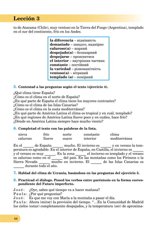 44
Lección 3
to de Atacama (Chile), muy ventoso en la Tierra del Fuego (Argentina), templado
en el sur del continente, frío en los Andes.
la diferencia – відмінність
demasiado – занадто, надмірно
caluroso(a) – жаркий
despejado(a) – безхмарний
despejarse – прояснятися
el interior – внутрішня частина
constante – постійний
la variedad – різноманітність
ventoso(a) – вітряний
templado (a) – помірний
5. Contestad a las preguntas según el texto (ejercicio 4).
¿Qué clima tiene España?
¿Cómo es el clima en el norte de España?
¿En qué parte de España el clima tiene los mayores contrastes?
¿Cómo es el clima de las Islas Canarias?
¿Cómo es el clima en la costa mediterránea?
¿En qué parte de América Latina el clima es tropical y en cuál, templado?
¿En qué regiones de América Latina llueve poco y en cuáles, hace frío?
¿Dónde en América Latina siempre hace mucho viento?
6. Completad el texto con las palabras de la lista.
nieva frío norte constante clima
caluroso llueve suave interior mediterránea
En el ______ de España ______ mucho. El invierno es ______ y en verano la tem-
peratura es agradable. En el interior de España, en Castilla, el invierno es ______
y el verano es muy ______. En la zona ______ el invierno es templado y el verano
es caluroso como en el ______ del país. En las montañas como los Pirineos o la
Sierra Nevada ______ mucho en invierno. El ______ de las Islas Canarias es
______ durante todo el año.
7. Hablad del clima de Ucrania, basándoos en las preguntas del ejercicio 5.
8. Practicad el diálogo. Poned los verbos entre paréntesis en la forma corres-
pondiente del Futuro imperfecto.
J o s é : ¿Oye, sabes qué tiempo va a hacer mañana?
Pa u l a : ¿Por qué preguntas?
J o s é : Es que me voy con María a la montaña a pasar el día.
Pa u l a : Ahora (mirar) la previsión del tiempo. “…En la Comunidad de Madrid
los cielos (estar) completamente despejados, y la temperatura (ser) de aproxima-
 