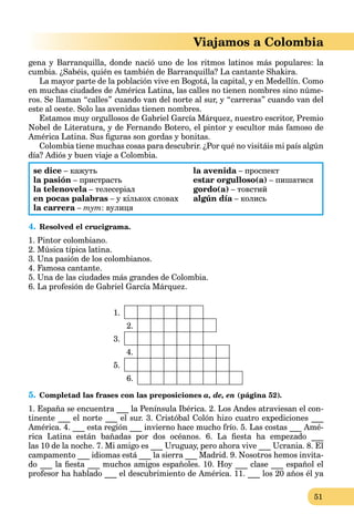 51
Viajamos a Colombia
gena y Barranquilla, donde nació uno de los ritmos latinos más populares: la
cumbia. ¿Sabéis, quién es también de Barranquilla? La cantante Shakira.
La mayor parte de la población vive en Bogotá, la capital, y en Medellín. Como
en muchas ciudades de América Latina, las calles no tienen nombres sino núme-
ros. Se llaman “calles” cuando van del norte al sur, y “carreras” cuando van del
este al oeste. Solo las avenidas tienen nombres.
Estamos muy orgullosos de Gabriel García Márquez, nuestro escritor, Premio
Nobel de Literatura, y de Fernando Botero, el pintor y escultor más famoso de
América Latina. Sus ﬁguras son gordas y bonitas.
Colombia tiene muchas cosas para descubrir. ¿Por qué no visitáis mi país algún
día? Adiós y buen viaje a Colombia.
se dice – кажуть
la pasión – пристрасть
la telenovela – телесеріалa
en pocas palabras – у кількох словах
la carrera –a тут: вулиця
la avenida – проспектa
estar orgulloso(a) – пишатися
gordo(a) – товстий
algún día – колисьa
4. Resolved el crucigrama.
1. Pintor colombiano.
2. Música típica latina.
3. Una pasión de los colombianos.
4. Famosa cantante.
5. Una de las ciudades más grandes de Colombia.
6. La profesión de Gabriel García Márquez.
1.
2.
3.
4.
5.
6.
5. Completad las frases con las preposiciones a, de, en (página 52).
1. España se encuentra ___ la Península Ibérica. 2. Los Andes atraviesan el con-
tinente ___ el norte ___ el sur. 3. Cristóbal Colón hizo cuatro expediciones ___
América. 4. ___ esta región ___ invierno hace mucho frío. 5. Las costas ___ Amé-
rica Latina están bañadas por dos océanos. 6. La ﬁesta ha empezado ___
las 10 de la noche. 7. Mi amigo es ___ Uruguay, pero ahora vive ___ Ucrania. 8. El
campamento ___ idiomas está ___ la sierra ___ Madrid. 9. Nosotros hemos invita-
do ___ la ﬁesta ___ muchos amigos españoles. 10. Hoy ___ clase ___ español el
profesor ha hablado ___ el descubrimiento de América. 11. ___ los 20 años él ya
 