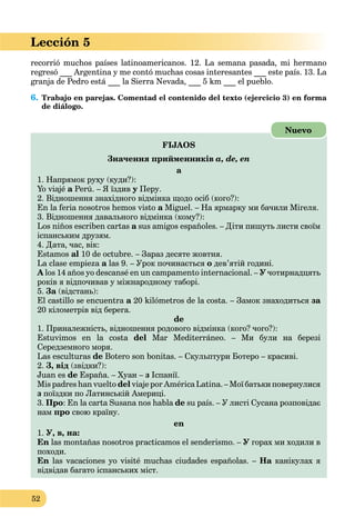 52
Lección 5
recorrió muchos países latinoamericanos. 12. La semana pasada, mi hermano
regresó ___ Argentina y me contó muchas cosas interesantes ___ este país. 13. La
granja de Pedro está ___ la Sierra Nevada, ___ 5 km ___ el pueblo.
6. Trabajo en parejas. Comentad el contenido del texto (ejercicio 3) en forma
de diálogo.
FIJAOS
Значення прийменників a, de, en
а
1. Напрямок руху (куди?):
Yo viajé a Perú. – Я їздивa у Перу.у
2. Відношення знахідного відмінка щодо осіб (кого?):
En la feria nosotros hemos visto a Miguel. – На ярмарку ми бачили Мігеля.a
3. Відношення давального відмінка (кому?):
Los niños escriben cartas a sus amigos españoles. – Діти пишуть листи своїмa
іспанським друзям.
4. Дата, час, вік:
Estamos al 10 de octubre. – Зараз десяте жовтня.
La clase empieza a las 9. – Урок починаєтьсяa о дев’ятій годині.
A los 14 años yo descansé en un campamento internacional. – У чотирнадцять
років я відпочивав у міжнародному таборі.
5. За (відстань):а
El castillo se encuentra a 20 kilómetros de la costa. – Замок знаходитьсяa за
20 кілометрів від берега.
de
1. Приналежність, відношення родового відмінка (кого? чого?):
Estuvimos en la costa del Mar Mediterráneo. – Ми були на березі
Середземного моря.
Las esculturas de Botero son bonitas. – Скульптури Ботеро – красиві.
2. З, від (звідки?):
Juan es de España. – Хуан – з Іспанії.
Mis padres han vuelto del viaje por América Latina. – Мої батьки повернулися
з поїздки по Латинській Америці.
3. Про: En la carta Susana nos habla de su país. – У листі Сусана розповідає
нам про свою країну.
en
1. У, в, на:
En las montañas nosotros practicamos el senderismo. – У горах ми ходили в
походи.
En las vacaciones yo visité muchas ciudades españolas. – На канікулах яа
відвідав багато іспанських міст.
Nuevo
 