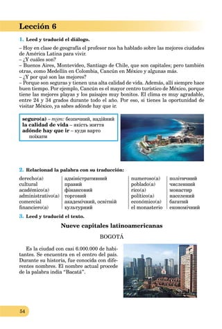 54
Lección 6
1. Leed y traducid el diálogo.
– Hoy en clase de geografía el profesor nos ha hablado sobre las mejores ciudades
de América Latina para vivir.
– ¿Y cuáles son?
– Buenos Aires, Montevideo, Santiago de Chile, que son capitales; pero también
otras, como Medellín en Colombia, Cancún en México y algunas más.
– ¿Y por qué son las mejores?
– Porque son seguras y tienen una alta calidad de vida. Además, allí siempre hace
buen tiempo. Por ejemplo, Cancún es el mayor centro turístico de México, porque
tiene las mejores playas y los paisajes muy bonitos. El clima es muy agradable,
entre 24 y 34 grados durante todo el año. Por eso, si tienes la oportunidad de
visitar México, ya sabes adónde hay que ir.
seguro(a) – тут: безпечний, надійний
la calidad de vida – якість життяa
adónde hay que ir – куди варто
поїхати
2. Relacionad la palabra con su traducción:
derecho(a)
cultural
académico(a)
administrativo(a)
comercial
ﬁnanciero(a)
адміністративний
правий
фінансовий
торговий
академічний, освітній
культурний
numeroso(a)
poblado(a)
rico(a)
político(a)
económico(a)
el monasterio
політичний
численний
монастир
населений
багатий
економічний
3. Leed y traducid el texto.
Nueve capitales latinoamericanas
BOGOTÁ
Es la ciudad con casi 6.000.000 de habi-
tantes. Se encuentra en el centro del país.
Durante su historia, fue conocida con dife-
rentes nombres. El nombre actual procede
de la palabra india “Bacatá”.
 