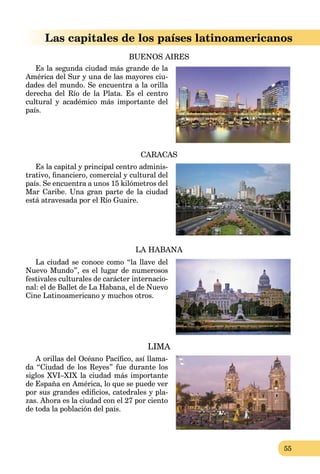 55
Las capitales de los países latinoamericanos
BUENOS AIRES
Es la segunda ciudad más grande de la
América del Sur y una de las mayores ciu-
dades del mundo. Se encuentra a la orilla
derecha del Río de la Plata. Es el centro
cultural y académico más importante del
país.
CARACAS
Es la capital y principal centro adminis-
trativo, ﬁnanciero, comercial y cultural del
país. Se encuentra a unos 15 kilómetros del
Mar Caribe. Una gran parte de la ciudad
está atravesada por el Río Guaire.
LA HABANA
La ciudad se conoce como “la llave del
Nuevo Mundo”, es el lugar de numerosos
festivales culturales de carácter internacio-
nal: el de Ballet de La Habana, el de Nuevo
Cine Latinoamericano y muchos otros.
LIMA
A orillas del Océano Pacíﬁco, así llama-
da “Ciudad de los Reyes” fue durante los
siglos XVI–XIX la ciudad más importante
de España en América, lo que se puede ver
por sus grandes ediﬁcios, catedrales y pla-
zas. Ahora es la ciudad con el 27 por ciento
de toda la población del país.
 