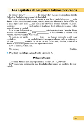 59
Las capitales de los países latinoamericanos
El nombre de Lviv ____________ del nombre Lev (León), el hijo del rey Danylo
Gálytskiy, fundador (засновник) de la ciudad.
El centro histórico de Lviv es un museo al aire libre. La ciudad cuenta ___ más
de dos mil monumentos culturales y arquitectónicos. El corazón de la ciudad es
la plaza Rynok que atrae ___ sus casitas de diferentes colores. Ratusha (el Ayun-
tamiento) _____________ en el centro de la plaza y desde allí se abren unas vistas
maravillosas a la ciudad.
Lviv es uno de los centros ______________ más importantes de Ucrania. Tiene
muchas universidades, ___ ellas ____________ la Universidad Nacional Iván
Frankó y la Universidad Politécnica.
Y, claro, no se puede ___________ Lviv ___ su famoso chocolate o café (una
verdadera ____________ de sus habitantes), numerosos bares, cafés y restauran-
tes que ___________ comidas de varias cocinas del mundo, tiendas y mercados
donde se puede comprar diferentes objetos folclóricos.
Lviv te espera, yo también.
Un abrazo. Bogdán.
8. Practicad en diálogo según el texto (ejercicio 7).
Deberes de casa
1. Formad 9 frases con las preposiciones con (3), sin (3), entre (3).
2. Preparad una información más detallada sobre una de las capitales del ejer-
cicio 3.
 
