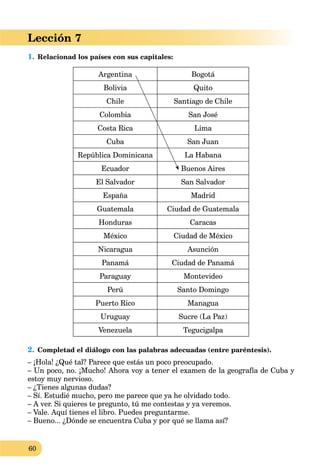 60
Lección 7
1. Relacionad los países con sus capitales:
Argentina Bogotá
Bolivia Quito
Chile Santiago de Chile
Colombia San José
Costa Rica Lima
Cuba San Juan
República Dominicana La Habana
Ecuador Buenos Aires
El Salvador San Salvador
España Madrid
Guatemala Ciudad de Guatemala
Honduras Caracas
México Ciudad de México
Nicaragua Asunción
Panamá Ciudad de Panamá
Paraguay Montevideo
Perú Santo Domingo
Puerto Rico Managua
Uruguay Sucre (La Paz)
Venezuela Tegucigalpa
2. Completad el diálogo con las palabras adecuadas (entre paréntesis).
– ¡Hola! ¿Qué tal? Parece que estás un poco preocupado.
– Un poco, no. ¡Mucho! Ahora voy a tener el examen de la geografía de Cuba y
estoy muy nervioso.
– ¿Tienes algunas dudas?
– Sí. Estudié mucho, pero me parece que ya he olvidado todo.
– A ver. Si quieres te pregunto, tú me contestas y ya veremos.
– Vale. Aquí tienes el libro. Puedes preguntarme.
– Bueno... ¿Dónde se encuentra Cuba y por qué se llama así?
 
