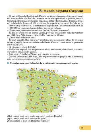 61
El mundo hispano (Repaso)
– El país se llama la República de Cuba, y su nombre (procede, depende, explora)
del nombre de la Isla de Cuba. Además, de esta isla principal, el país (es, cuenta,
tiene) con otras islas, mucho más pequeñas. Entre ellas (imagina, depende, desta-
ca) la Isla de la Juventud. (El territorio, La superﬁcie, La zona) de Cuba es de
110.860 km²; (habitantes, la comunidad, la población) es aproximadamente, de
11.000.000 de personas. La capital del país es La Habana.
– ¿Qué mares y océanos (desembocan, bañan, limitan) sus costas?
– La Isla de Cuba está en el Mar Caribe, pero sus costas están bañadas también
por el Océano Atlántico y el (Mar, Golfo, Océano) de México.
– ¿Cómo es el relieve del país?
– Es muy variado. Hay llanuras y montañas que no son muy altas. El principal
(sistema, región, zona) montañoso es la Sierra Maestra. Los ríos más importantes
son Cauto y Toa.
– ¿Y cómo es el clima de Cuba?
– El clima es tropical, con temperaturas altas, (constantes, demasiadas, variadas)
durante el año, unos 25 grados.
– Está bien. ¡Felicidades! Yo veo que tú estás preparado.
– Gracias. (Menos mal, Sin duda, A lo mejor) que me has preguntado. Ahora estoy
más (preocupado, obligado, seguro).
3. Trabajo en parejas. Hablad de la previsión del tiempo según el mapa:
¿Qué tiempo hará en el norte, sur, este y oeste de España?
¿Qué tiempo hará en el interior del país?
¿Cómo estará el cielo en diferentes regiones?
 