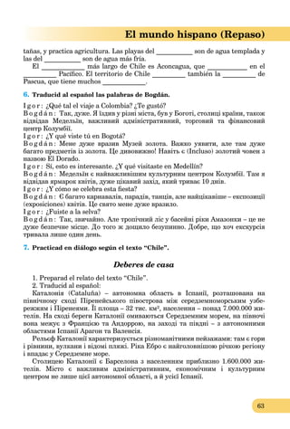 63
El mundo hispano (Repaso)
tañas, y practica agricultura. Las playas del ___________ son de agua templada y
las del ___________ son de agua más fría.
El _____________ más largo de Chile es Aconcagua, que ____________ en el
__________ Pacíﬁco. El territorio de Chile __________ también la __________ de
Pascua, que tiene muchos _____________.
6. Traducid al español las palabras de Bogdán.
I g o r : ¿Qué tal el viaje a Colombia? ¿Te gustó?
B o g d á n : Так, дуже. Я їздив у різні міста, був у Боготі, столиці країни, також
відвідав Медельїн, важливий адміністративний, торговий та фінансовий
центр Колумбії.
I g o r : ¿Y qué viste tú en Bogotá?
B o g d á n : Мене дуже вразив Музей золота. Важко уявити, але там дуже
багато предметів із золота. Це дивовижно! Навіть є (Incluso) золотий човен з
назвою El Dorado.
I g o r : Sí, esto es interesante. ¿Y qué visitaste en Medellín?
B o g d á n : Медельїн є найважливішим культурним центром Колумбії. Там я
відвідав ярмарок квітів, дуже цікавий захід, який триває 10 днів.
I g o r : ¿Y cómo se celebra esta ﬁesta?
B o g d á n : Є багато карнавалів, парадів, танців, але найцікавіше – експозиції
(exposiciones) квітів. Це свято мене дуже вразило.
I g o r : ¿Fuiste a la selva?
B o g d á n : Так, звичайно. Але тропічний ліс у басейні ріки Амазонки – це не
дуже безпечне місце. До того ж дощило безупинно. Добре, що хоч екскурсія
тривала лише один день.
7. Practicad en diálogo según el texto “Chile”.
Deberes de casa
1. Preparad el relato del texto “Chile”.
2. Traducid al español:
Каталонія (Cataluña) – автономна область в Іспанії, розташована на
північному сході Піренейського півострова між середземноморським узбе-
режжям і Піренеями. Її площа – 32 тис. км², населення – понад 7.000.000 жи-
телів. На сході береги Каталонії омиваються Середземним морем, на півночі
вона межує з Францією та Андоррою, на заході та півдні – з автономними
областями Іспанії Арагон та Валенсія.
Рельєф Каталонії характеризується різноманітними пейзажами: там є гори
і рівнини, вулкани і відомі пляжі. Ріка Ебро є найголовнішою річкою регіону
і впадає у Середземне море.
Столицею Каталонії є Барселона з населенням приблизно 1.600.000 жи-
телів. Місто є важливим адміністративним, економічним і культурним
центром не лише цієї автономної області, а й усієї Іспанії.
 