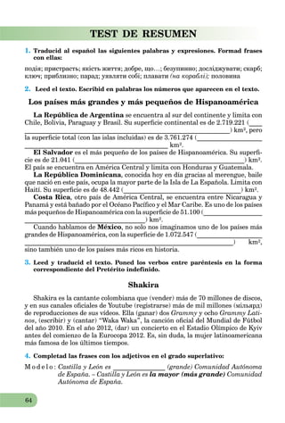 64
TEST DE RESUMEN
1. Traducid al español las siguientes palabras y expresiones. Formad frases
con ellas:
подія; пристрасть; якість життя; добре, що…; безупинно; досліджувати; скарб;
ключ; приблизно; парад; уявляти собі; плавати (на кораблі); половина
2. Leed el texto. Escribid en palabras los números que aparecen en el texto.
Los países más grandes y más pequeños de Hispanoamérica
La República de Argentina se encuentra al sur del continente y limita cona
Chile, Bolivia, Paraguay y Brasil. Su superﬁcie continental es de 2.719.221 (____
_______________________________________________________________) km², pero
la superﬁcie total (con las islas incluidas) es de 3.761.274 (____________________
____________________________________________ km².
El Salvador es el más pequeño de los países de Hispanoamérica. Su superﬁ-
cie es de 21.041 (____________________________________________________) km².
El país se encuentra en América Central y limita con Honduras y Guatemala.
La República Dominicana, conocida hoy en día gracias al merengue, baile
que nació en este país, ocupa la mayor parte de la Isla de La Española. Limita con
Haití. Su superﬁcie es de 48.442 (____________________________________) km².
Costa Rica, otro país de América Central, se encuentra entre Nicaragua y
Panamá y está bañado por el Océano Pacíﬁco y el Mar Caribe. Es uno de los países
más pequeños de Hispanoamérica con la superﬁcie de 51.100 (__________________
_____________________________________) km².
Cuando hablamos de México, no solo nos imaginamos uno de los países más
grandes de Hispanoamérica, con la superﬁcie de 1.072.547 (____________________
________________________________________________________________) km²,
sino también uno de los países más ricos en historia.
3. Leed y traducid el texto. Poned los verbos entre paréntesis en la forma
correspondiente del Pretérito indefinido.
Shakira
Shakira es la cantante colombiana que (vender) más de 70 millones de discos,
y en sus canales oﬁciales de Youtube (registrarse) más de mil millones (мільярд)
de reproducciones de sus vídeos. Ella (ganar) dos Grammy y ocho Grammy Lati-
nos, (escribir) y (cantar) “Waka Waka”, la canción oﬁcial del Mundial de Fútbol
del año 2010. En el año 2012, (dar) un concierto en el Estadio Olímpico de Kyiv
antes del comienzo de la Eurocopa 2012. Es, sin duda, la mujer latinoamericana
más famosa de los últimos tiempos.
4. Completad las frases con los adjetivos en el grado superlativo:
M o d e l o : Castilla y León es ________________ (grande) Comunidad Autónoma
de España. – Castilla y León es la mayor (más grande) Comunidad
Autónoma de España.
 