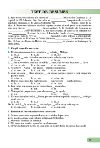 65
TEST DE RESUMEN
1. Ayer nosotros subimos a la montaña ____________ (alta) de los Cárpatos. 2. La
capital de El Salvador, San Salvador es _____________ (pequeña) de todas las
capitales hispanas. 3. El viaje a Colombia fue _____________ (bueno) viaje de mi
vida. 4. Nosotros visitamos muchos lugares de esta ciudad, pero las excursiones
con guía fueron _____________ (interesantes). 5. El Desierto de Atacama es
_____________ (seco) del mundo. 6. En nuestro país, el otoño es la estación del
año ____________ (lluviosa) de todas. 7. La ciudad donde vivo es _______________
(segura) del país. 8. Kyiv es ____________ (grande) centro político y administrati-
vo de Ucrania. 9. El Museo de Oro es el museo _____________ (visitado) de Colom-
bia. 10. Las esculturas de Botero son _____________ (originales) de todas que he
visto antes.
5. Elegid la opción correcta:
1. El año pasado nosotros estuvimos __ la feria__ Málaga.
a) en...a b) a...de c) en...de
2. __ 20 km __ esta ciudad se encuentra un palacio muy bonito.
a) en...de b) a...de c) de...de
3. __ las nueve de la mañana he salido __ casa y he cerrado la puerta __ llave.
a) con...a...de b) a...de...con c) en...de...con
4. Yo estuve __ Cuba __ un grupo __alumnos españoles.
a) en..con...de b) a...con...de c) en...de...con
5. Juan destaca __ otros alunnos __ su grupo, porque siempre está preparado
para la clase.
a) entre...a b) en...de c) entre...de
6. Hemos escuchado las explicaciones __ la profesora __ mucho interés.
a) de...a b) a...con c) de...con
7. Los valles son zonas que se encuentran __ montañas.
a) entre b) con c) en
8. Yo no podré prepararme para el examen __ tu ayuda.
a) sin b) de c) en
9. Esta mañana ha vuelto __ llover, por eso no hemos podido empezar __ trabajar
en el huerto.
a) a...de b) a...a c) de...a
10. Yo no iré __ la montaña __ mis amigos, __ ellos estoy más seguro.
a) en..sin...con b) a...con...con c) a...sin...con
6. Relacionad los enunciados con los textos:
1. En esta excursión se puede hacer actividades deportivas.
2. Se puede conocer una cultura antigua de Colombia.
3. Abre solo los ﬁnes de semana.
4. Allí los niños pueden aprender muchas cosas.
5. El turista tardará menos de una hora en llegar desde la capital hasta allí.
 