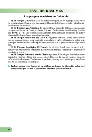 66
TEST DE RESUMEN
Los parques temáticos en Colombia
a) El Parque Chinauta. A 45 minutos de Bogotá, es un lugar para disfrutar
de la naturaleza. Cuenta con una granja. Es uno de los lugares más visitados por
los alumnos de escuelas.
b) El Bosque que Camina. Se encuentra al suroeste del país. Cuenta con
una gran variedad de ﬂores y árboles frutales. Está abierto los sábados y domin-
gos de 9 h. a 17 h. Las visitas son cada media hora, incluyen el servicio de guía y
el recorrido de dos horas aproximadamente.
c) El Parque Nacional del Café. Es el jardín del café. Tiene varias zonas
que se pueden visitar: lugares donde se produce el café y el territorio antes ocu-
pado por la civilización india Quimbaya, famosa por la producción de objetos de
oro.
d) El Parque Ecológico El Portal. Es el lugar ideal para tomar el sol y
bañarse en las piscinas naturales. La excursión incluye senderismo, bicicleta de
montaña y pesca.
e) El Parque Informático de Ciencia y Arte. Es un lugar donde los niños
aprenden jugando. Tiene un teatro, una biblioteca, la sala de juegos, salas de
informática e Internet. También se organizan cursos y actividades para los alum-
nos de las escuelas y los colegios.
7. Trabajo en parejas. Preparad un diálogo en forma de discusión sobre qué
parque hay que visitar. Argumentad vuestros puntos de vista.
 