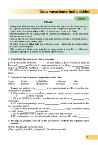 7
Unas vacaciones inolvidables
FIJAOS
Cполучник sino вживається для протиставлення двох частин одного речен-
ня. При цьому sino вживається тільки після заперечних речень (не … а):
No fui a las montañas, sino al río. – Я пішов не в гори, а на річку.а
Ellos no durmieron en la casa, sino en la tienda de campaña. – Вони спали не
в будинку, а в наметі.а
Якщо в другій частині речення після sino дієслово стоїть в особовій формі,
то sino переходить у sino que:
El chico no pescó, sino que fue a buscar setas. – Хлопчик не ловив рибу,
а пішов шукати гриби.а
Ella no visitó la feria, sino que fue al espectáculo al aire libre. – Вона не
відвідала ярмарок, а пішла на виставу просто неба.а
Nuevo
6. Completad las frases con sino o sino que.
1. No he montado en barco, ________ en una barca. 2. Los Pirineos no están en
Portugal, _______ en España. 3. Nosotros no fuimos a la playa, ___________ reco-
rrimos las rutas de montaña. 4. Allí no vi un castillo, _________ una catedral.
5. En el libro el autor no contó su vida, ___________ se inspiró en las historias de
otros.
7. Completad las frases con las palabras de la lista.
bayas ferias inolvidables contenido rutas
realizó truchas obligaciones asistimos setas
1. Ayer mis amigos y yo __________ a un espectáculo al aire libre, que fue muy
interesante y divertido.
2. Mis abuelos viven en una aldea, y en verano siempre van al bosque a recoger
_______ y _______, o al río a pescar _________.
3. Es muy difícil leer este libro sin diccionario, pero tiene un __________ muy
interesante.
4. En vacaciones yo tengo menos _____________ que durante los estudios. Por
eso me gustan tanto.
5. Juan es muy aﬁcionado al turismo: ____________ viajes a muchos países,
recorrió varias ___________ de montaña.
6. De mi primera visita a España yo tengo unas impresiones _____________.
7. En verano en varias ciudades de este país se celebran diferentes __________.
8. Trabajo en parejas. Hablad de las vacaciones. Utilizad las siguientes pre-
guntas:
¿Dónde has pasado las vacaciones?
¿Has viajado? ¿Adónde? ¿Con quién? ¿En qué transporte?
 