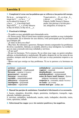 70
Lección 2
1. Completad el verso con las palabras que se refieren a las partes del cuerpo.
En la ca _ _za tengo la b _ c _
tengo los o _ _ s y la n _ _ _z
en la cabeza yo tengo p _ l _
y las o _ _ j _s las tengo aquí.
Aquí mis b _ _ z_ s, yo doy abrazos
te doy mi brazo, te doy mi m _ _o.
Y aquí está el c _ _ll _o y el pe _ h _
y dos pi _ _ _ _s y dos p _ _ s.
Cabeza, cuello, brazos y manos,
pecho, dos piernas y los dos pies –
así, amiguitos, el cuerpo es.
2. Practicad el diálogo.
– Tu padre es muy agradable pero demasiado serio.
– Sí, tienes razón. Pero él tiene buen carácter porque también es muy trabajador
y responsable. Es el director de una oﬁcina y está preocupado por las personas
que trabajan allí.
– ¿Y cómo se lleva con ellas?
– Muy bien. Es tolerante y generoso. Siempre intenta comprender los problemas
de otros y ayudarles. Además, es sociable, abierto y muy inteligente. La verdad es
que en casa a menudo está muy enfadado y nervioso.
– ¿Y por qué?
– Es por mi hermano. Tú lo conoces. Es un chico muy vago, no quiere estudiar;
adémas, es desobediente y maleducado. Mi padre, después de ver las notas de sus
estudios, siempre está de mal humor y dice que es muy pesimista respecto a su
futuro.
– Menos mal que contigo no hay problemas. Tú no te pareces a tu hermano en
nada.
serio(a) – серйозний
preocupado(a) – стурбований
llevarse – ладити (з кимсь)
generoso(a) – щедрий
intentar – намагатися
sociable – комунікабельний
abierto(a) – відкритий
inteligente – розумний
tolerante – терплячий
enfadado(a) – розгніваний, сердитий
vago(a) – ледачий
desobediente – неслухняний
maleducado(a) – невихований
estar de buen (mal) humor – бути в
доброму (поганому) настрої
respecto a – стосовно, щодоa (чогось)
en nada – ні в чомуa
menos mal que – добре, що
3. Buscad las parejas de antónimos. Consultad el diccionario si es necesario.
1. bueno, simpático, divertido, alegre, pesimista, inteligente, tranquilo, vago,
educado, hablador, generoso
2. nervioso, antipático, maleducado, tacaño, malo, trabajador, aburrido, tonto,
triste, optimista, callado
4. Seleccionad los rasgos (риси) de carácter positivos y los negativos.
 