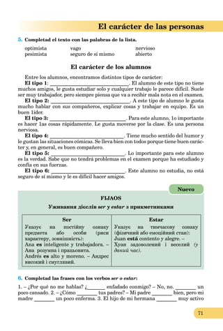 71
El carácter de las personas
5. Completad el texto con las palabras de la lista.
optimista vago nervioso
pesimista seguro de sí mismo abierto
El carácter de los alumnos
Entre los alumnos, encontramos distintos tipos de carácter:
El tipo 1: _______________________________. El alumno de este tipo no tiene
muchos amigos, le gusta estudiar solo y cualquier trabajo le parece difícil. Suele
ser muy trabajador, pero siempre piensa que va a recibir mala nota en el examen.
El tipo 2: _______________________________. A este tipo de alumno le gusta
mucho hablar con sus compañeros, explicar cosas y trabajar en equipo. Es un
buen 1íder.
El tipo 3: ______________________________. Para este alumno, 1o importante
es hacer 1as cosas rápidamente. Le gusta moverse por la clase. Es una persona
nerviosa.
El tipo 4: _____________________________. Tiene mucho sentido del humor y
le gustan las situaciones cómicas. Se lleva bien con todos porque tiene buen carác-
ter y, en general, es buen compañero.
El tipo 5: _____________________________. Lo importante para este alumno
es la verdad. Sabe que no tendrá problemas en el examen porque ha estudiado y
confía en sus fuerzas.
El tipo 6: _____________________________. Este alumno no estudia, no está
seguro de sí mismo y le es difícil hacer amigos.
FIJAOS
Уживання дієслів ser y estar з прикметниками
Ser
Указує на постійну ознаку
предмета або особи (риси
характеру, зовнішність):
Ana es inteligente y trabajadora. –
Ана розумна і працьовита.
Andrés es alto y moreno. – Андрес
високий і смуглявий.
Estar
Указує на тимчасову ознаку
(фізичний або емоційний стан):
Juan está contento y alegre. –á
Хуан задоволений і веселий (у
даний час).
Nuevo
6. Completad las frases con los verbos ser o estar:
1. – ¿Por qué no me hablas? ¿_______ enfadado conmigo? – No, no. ________ un
poco cansado. 2. – ¿Cómo ________ tus padres? – Mi padre ________ bien, pero mi
madre ________ un poco enferma. 3. El hijo de mi hermana ________ muy activo
 