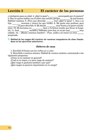 72
Lección 2 El carácter de las personas
e inteligente para su edad. 4. ¿Qué te pasa? ¿ ________ preocupado por el examen?
5. Hoy no quiero hablar con él sobre este asunto, porque _________ de mal humor.
Hablaré mañana. 6. ¡Pero qué aburrido _______ hoy! ¿Qué te pasa? 7. Ana y su
hija ________ morenas y tienen los ojos verdes. 8. Me gusta este profesor, pero
_________ un poco aburrido. 9. Mi abuela _________ muy buena y la quiero muchí-
simo. 10. Mi hermana no __________ bien, y la hemos tenido que llevar al hospi-
tal. 11. José _________ sociable y hablador, pero hoy, no sé por qué, ________ muy
callado. 12. – ¡Mamá, tenemos hambre! – Pues, ¡todos a la mesa! La cena ______
preparada.
7. Hablad de los rasgos del carácter de vuestros compañeros de clase (basán-
doos en los ejercicios anteriores).
Deberes de casa
1. Escribid 10 frases con los verbos ser y estar.
2. Describid a vosotros mismos. Hablad de vuestro carácter, contestando a las
siguientes preguntas:
¿Cómo es tu carácter en general?
¿Cuál es tu mejor y tu peor rasgo de carácter?
¿Qué rasgo te gustaría cambiar y por qué?
¿Qué rasgos te parecen importantes en tu amigo?
 