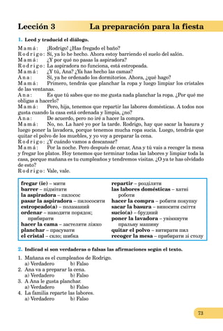 73
Lección 3 La preparación para la fiesta
1. Leed y traducid el diálogo.
M a m á : ¡Rodrigo! ¿Has fregado el baño?
R o d r i g o : Sí, ya lo he hecho. Ahora estoy barriendo el suelo del salón.
M a m á : ¿Y por qué no pasas la aspiradora?
R o d r i g o : La aspiradora no funciona, está estropeada.
M a m á : ¿Y tú, Ana? ¿Ya has hecho las camas?
A n a : Sí, ya he ordenado los dormitorios. Ahora, ¿qué hago?
M a m á : Primero, tendrás que planchar la ropa y luego limpiar los cristales
de las ventanas.
A n a : Es que tú sabes que no me gusta nada planchar la ropa. ¿Por qué me
obligas a hacerlo?
M a m á : Pero, hija, tenemos que repartir las labores domésticas. A todos nos
gusta cuando la casa está ordenada y limpia, ¿no?
A n a : De acuerdo, pero no iré a hacer la compra.
M a m á : No, no. La haré yo por la tarde. Rodrigo, hay que sacar la basura y
luego poner la lavadora, porque tenemos mucha ropa sucia. Luego, tendrás que
quitar el polvo de los muebles, y yo voy a preparar la cena.
R o d r i g o : ¿Y cuándo vamos a descansar?
M a m á : Por la noche. Pero después de cenar, Ana y tú vais a recoger la mesa
y fregar los platos. Hoy tenemos que terminar todas las labores y limpiar toda la
casa, porque mañana es tu cumpleaños y tendremos visitas. ¿O ya te has olvidado
de esto?
R o d r i g o : Vale, vale.
fregar (ie) – мити
barrer – підмітати
la aspiradora – пилосос
pasar la aspiradora – пилососити
estropeado(a) – поламаний
ordenar – наводити порядок;
прибирати
hacer la cama – застеляти ліжко
planchar – прасувати
el cristal – скло; шибка
repartir – розділяти
las labores domésticas – хатні
роботи
hacer la compra – робити покупку
sacar la basura – виносити сміття
sucio(a) – брудний
poner la lavadora – увімкнути
пральну машину
quitar el polvo – витирати пил
recoger la mesa – прибирати зі столуa
2. Indicad si son verdaderas o falsas las afirmaciones según el texto.
1. Mañana es el cumpleaños de Rodrigo.
a) Verdadero b) Falso
2. Ana va a preparar la cena.
a) Verdadero b) Falso
3. A Ana le gusta planchar.
a) Verdadero b) Falso
4. La familia reparte las labores.
a) Verdadero b) Falso
 
