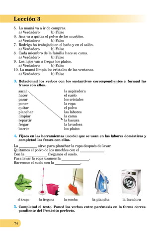 74
Lección 3
5. La mamá va a ir de compras.
a) Verdadero b) Falso
6. Ana va a quitar el polvo de los muebles.
a) Verdadero b) Falso
7. Rodrigo ha trabajado en el baño y en el salón.
a) Verdadero b) Falso
8. Cada miembro de la familia hace su cama.
a) Verdadero b) Falso
9. Los hijos van a fregar los platos.
a) Verdadero b) Falso
10. La mamá limpia los cristales de las ventanas.
a) Verdadero b) Falso
3. Relacionad los verbos con los sustantivos correspondientes y formad las
frases con ellos.
sacar
hacer
pasar
poner
quitar
planchar
limpiar
repartir
fregar
barrer
la aspiradora
el suelo
los cristales
la ropa
el polvo
las labores
la cama
la basura
la lavadora
los platos
4. Fijaos en las herramientas (засоби) que se usan en las labores domésticas y
completad las frases con ellas.
La __________ sirve para planchar la ropa después de lavar.
Quitamos el polvo de los muebles con el _____________.
Con la ____________ fregamos el suelo.
Para lavar la ropa usamos la _______________.
Barremos el suelo con la ______________.
el trapo la fregona la escoba la plancha la lavadora
5. Completad el texto. Poned los verbos entre paréntesis en la forma corres-
pondiente del Pretérito perfecto.
 