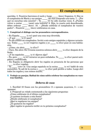 79
El cumpleaños
queridas. 5. Nosotros barremos el suelo y luego _____ (його) fregamos. 6. Hoy es
el cumpleaños de María y sus amigos _____ (їй) han comprado una tarta. 7. - ¿Por
qué no escuchas esta canción? – Ya _____ (її) he oído muchas veces. 8. ¿Puedes
volver a contar _____ (мені) esta historia? 9. Hija, tu cuarto está desordenado,
debes ordenar _____ (його). 10. – ¿Dónde celebráis el cumpleaños de vuestro
padre? – Nosotros _____ (його) celebramos en casa.
7. Completad el diálogo con los pronombres correspondientes.
– En España ______ (a mí) pasó una cosa muy divertida.
– ¿Y qué _____ (a ti) pasó?
– Yo allí celebré mi cumpleaños. Invité a mis amigos españoles y algunos ucrania-
nos. Todos _____ (a mí) trajeron regalos y yo _____ (a ellos) puse en una habita-
ción.
– ¿Cómo, sin abrir_____ (a ellos)?
– Claro. Sin abrir. En Ucrania nosotros solemos abrir_____ (a ellos) después de la
ﬁesta.
– ¿Y los españoles _____ (a ti) dijeron algo?
– No, pero _____ (a mí) miraron un poco enfadados. Yo _____ (a ellos) parecí anti-
pático y maleducado.
– En España es obligatorio abrir los regalos en presencia de las personas que
_____ (a ellos) regalan.
– Ya _____ (esto) sé. Una amiga española en la cocina _____ (a mí) habló de esta
costumbre. Yo salí de la cocina y ______ (a ellos) pedí perdón a todos. Luego abrí
todos los regalos y nos reímos mucho.
8. Trabajo en parejas. Hablad de cómo soléis celebrar los cumpleaños en vues-
tras familias.
Deberes de casa
1. Escribid 10 frases con los pronombres (5 з прямим додатком, 5 – з не-
прямим).
2. Preparad un relado contestando a las siguientes preguntas:
¿Cómo celebraste tú el último cumpleaños?
¿A quiénes invitaste a esta ﬁesta?
¿Dónde celebraste el cumpleaños?
¿Qué te regalaron tus amigos?
¿Te gustaron los regalos?
¿Qué regalos te gustaría recibir en tu próximo cumpleaños?
 