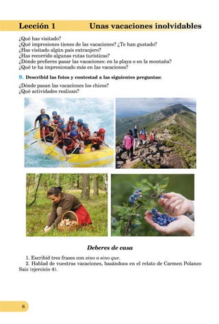 8
Lección 1 Unas vacaciones inolvidables
¿Qué has visitado?
¿Qué impresiones tienes de las vacaciones? ¿Te han gustado?
¿Has visitado algún país extranjero?
¿Has recorrido algunas rutas turísticas?
¿Dónde preﬁeres pasar las vacaciones: en la playa o en la montaña?
¿Qué te ha impresionado más en las vacaciones?
9. Describid las fotos y contestad a las siguientes preguntas:
¿Dónde pasan las vacaciones los chicos?
¿Qué actividades realizan?
Deberes de casa
1. Escribid tres frases con sino o sino que.
2. Hablad de vuestras vacaciones, basándoos en el relato de Carmen Polanco
Saiz (ejercicio 4).
 