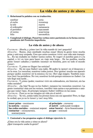 83
La vida de antes y de ahora
3. Relacionad la palabra con su traducción.
cambiar
el coche
la tele
el ordenador
el periódico
el vecino
feliz
сусід
телевізор
газета
змінювати
щасливий
комп’ютер
автомобіль
4. Completad el diálogo. Poned los verbos entre paréntesis en la forma corres-
pondiente del Pretérito imperfecto.
La vida de antes y de ahora
C a r m e n : Abuela, y ¿cómo (ser) la vida cuando tú (ser) pequeña?
A b u e l a : Bueno, ¡han cambiado muchas cosas! Ahora la gente tiene mucha
prisa y está muy ocupada. Creo que antes nosotros (vivir) una vida más tranqui-
la… En las ciudades no (haber) tantos coches. Yo (coger) el autobús para ir a la
capital, o (ir) en tren para hacer un viaje más largo… En los pueblos, mucha
gente (tener) caballos y también (montar) en bicicleta, pero no todo el mundo
(tener).
C a r m e n : Y ¿cómo os (llegar) las noticias?
A b u e l a : En mi casa (haber) una radio. Mi padre la (poner) en el desayuno y
en la cena. La (escuchar, nosotros) todos juntos. Nos (gustar) mucho ese aparato
porque (poder, nosotros) oír la música y la voz. (Ser) algo mágico. También noso-
tros (leer) los periódicos. No (ver, nosotros) la tele porque entonces no (haber). La
tele llegó más tarde…
C a r m e n : Y ¿cómo (poder, vosotros) vivir sin ordenadores, sin Internet, sin las
redes sociales?
A b u e l a : ¡Ay, hija! Ya que no los (haber), tampoco los (necesitar, nosotros). La
gente (contactar) más con los vecinos, (escribir) más cartas a sus parientes o ami-
gos que (estar) lejos. Al principio tampoco (haber) teléfono en las casas.
C a r m e n : Pues yo no me imagino mi vida sin el móvil…
A b u e l a : Ya veo, ¡estáis todos los jóvenes locos con ese aparatito! Pero, te digo
la verdad, que yo no lo (tener) y (ser) muy feliz.
tener prisa – поспішати
la noticia – новина
las redes sociales – соціальні мережі
contactar – спілкуватися,
контактувати
al principio – спочатку
el móvil – мобільний телефон
estar loco(a) – бути божевільним
ya que – оскільки
5. Contestad a las preguntas según el diálogo (ejercicio 4).
¿Cómo era la vida antes y cómo es ahora?
¿Qué transporte usaba la gente?
 