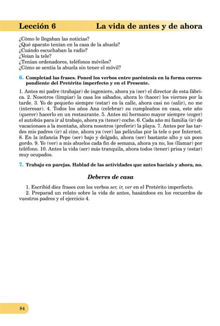 84
aLección 6 La vida de antes y de ahora
¿Cómo le llegaban las noticias?
¿Qué aparato tenían en la casa de la abuela?
¿Cuándo escuchaban la radio?
¿Veían la tele?
¿Tenían ordenadores, teléfonos móviles?
¿Cómo se sentía la abuela sin tener el móvil?
6. Completad las frases. Poned los verbos entre paréntesis en la forma corres-
pondiente del Pretérito imperfecto y en el Presente.
1. Antes mi padre (trabajar) de ingeniero, ahora ya (ser) el director de esta fábri-
ca. 2. Nosotros (limpiar) la casa los sábados, ahora lo (hacer) los viernes por la
tarde. 3. Yo de pequeño siempre (estar) en la calle, ahora casi no (salir), no me
(interesar). 4. Todos los años Ana (celebrar) su cumpleaños en casa, este año
(querer) hacerlo en un restaurante. 5. Antes mi hermano mayor siempre (coger)
el autobús para ir al trabajo, ahora ya (tener) coche. 6. Cada año mi familia (ir) de
vacacionaes a la montaña, ahora nosotros (preferir) la playa. 7. Antes por las tar-
des mis padres (ir) al cine, ahora ya (ver) las películas por la tele o por Internet.
8. En la infancia Pepe (ser) bajo y delgado, ahora (ser) bastante alto y un poco
gordo. 9. Yo (ver) a mis abuelos cada ﬁn de semana, ahora ya no, los (llamar) por
teléfono. 10. Antes la vida (ser) más tranquila, ahora todos (tener) prisa y (estar)
muy ocupados.
7. Trabajo en parejas. Hablad de las actividades que antes hacíais y ahora, no.
Deberes de casa
1. Escribid diez frases con los verbos ser, ir, ver en el Pretérito imperfecto.
2. Preparad un relato sobre la vida de antes, basándoos en los recuerdos de
vuestros padres y el ejercicio 4.
 