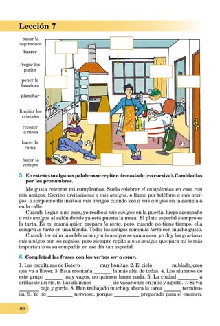 86
Lección 7
5. En este texto algunas palabras se repiten demasiado (en cursiva). Cambiadlas
por los pronombres.
Me gusta celebrar mi cumpleaños. Suelo celebrar el cumpleaños en casa con
mis amigos. Escribo invitaciones a mis amigos, o llamo por teléfono a mis ami-
gos, o simplemente invito a mis amigos cuando veo a mis amigos en la escuela o
en la calle.
Cuando llegan a mi casa, yo recibo a mis amigos en la puerta, luego acompaño
a mis amigos al salón donde ya está puesta la mesa. El plato especial siempre es
la tarta. Es mi mamá quien prepara la tarta, pero, cuando no tiene tiempo, ella
compra la tarta en una tienda. Todos los amigos comen la tarta con mucho gusto.
Cuando termina la celebración y mis amigos se van a casa, yo doy las gracias a
mis amigos por los regalos, pero siempre repito a mis amigos que para mí lo más
importante es su compañía en ese día tan especial.
6. Completad las frases con los verbos ser o estar.
1. Las esculturas de Botero _______ muy bonitas. 2. El cielo _______ nublado, creo
que va a llover. 3. Esta montaña _______ la más alta de todas. 4. Los alumnos de
este grupo _______ muy vagos, no quieren hacer nada. 5. La ciudad ________ a
orillas de un río. 6. Los alumnos ________ de vacaciones en julio y agosto. 7. Silvia
________ baja y gorda. 8. Han trabajado mucho y ahora la tarea _______ termina-
da. 9. Yo no __________ nervioso, porque __________ preparado para el examen.
pasar la
aspiradora
barrer
fregar los
platos
planchar
poner la
lavadora
limpiar los
cristales
recoger
la mesa
hacer la
compra
hacer la
cama
 