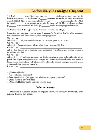 87
La familia y los amigos (Repaso)
10. José _________ muy divertido, siempre ________ de buen humor y nos cuenta
historias cómicas. 11. Tu hermano ______ bastante aburrido, no sabe hablar más
que de fútbol. 12. No puedo ayudarte porque _________ muy cansado. 13. ¿ Qué
te pasa? ¿ _______ preocupado por la nota del examen? 14. Han vuelto de la playa
y _______ muy morenos. 15. Mi hijo ________ malo, tiene que guardar cama.
7. Completad el diálogo con las frases necesarias de abajo.
Los niños son siempre muy curiosos. La pequeña Carolina de diez años pasa este
ﬁn de semana con sus abuelos, y les hace preguntas.
C a r o l i n a : ___________________________________________________________.
A b u e l o : No, antes vivíamos en un pequeño piso en el centro.
C a r o l i n a : ___________________________________________________________.
A b u e l o : Es que éramos pobres y los tiempos eran difíciles.
C a r o l i n a : ___________________________________________________________.
A b u e l o : Bueno, yo trabajaba como camarero y tu abuela no, estaba en casa y
cuidaba a los hijos.
C a r o l i n a : ___________________________________________________________.
A b u e l o : Comíamos en casa. No teníamos dinero para salir. Además, siem-
pre había algún trabajo en casa, porque no teníamos electrodomésticos como la
lavadora, la aspiradora y el televisor. Pero la radio estaba siempre sobre la mesa,
y la escuchábamos toda la noche.
C a r o l i n a : ___________________________________________________________.
________________________________________________________________________
– ¿No trabajábais?
– ¡Qué vida más aburrida!
– Pero, con tantos hijos, ¿por qué vivíais en un piso pequeño?
– ¿Pero salíais a comer fuera?
– ¡Abuelo! ¿Habéis vivido siempre en este piso?
Deberes de casa
Describid a vuestros padres (el aspecto físico y el carácter) de cuando eran
niños y de cómo son ahora.
 