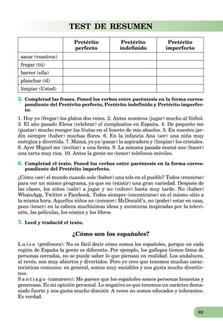 89
TEST DE RESUMEN
Pretérito
perfecto
Pretérito
indeﬁnido
Pretérito
imperfecto
sacar (vosotros)
fregar (tú)
barrer (ella)
planchar (él)
limpiar (Usted)
5. Completad las frases. Poned los verbos entre paréntesis en la forma corres-
pondiente del Pretérito perfecto, Pretérito indefinido y Pretérito imperfec-
to.
1. Hoy yo (fregar) los platos dos veces. 2. Antes nosotros (jugar) mucho al fútbol.
3. El año pasado Elena (celebrar) el cumpleaños en España. 4. De pequeño me
(gustar) mucho recoger las frutas en el huerto de mis abuelos. 5. En nuestro jar-
dín siempre (haber) muchas ﬂores. 6. En la infancia Ana (ser) una niña muy
enérgica y divertida. 7. Mamá, yo ya (pasar) la aspiradora y (limpiar) los cristales.
8. Ayer Miguel me (invitar) a una ﬁesta. 9. La semana pasada mamá nos (hacer)
una tarta muy rica. 10. Antes la gente no (tener) teléfonos móviles.
6. Completad el texto. Poned los verbos entre paréntesis en la forma corres-
pondiente del Pretérito imperfecto.
¿Cómo (ser) el mundo cuando solo (haber) una tele en el pueblo? Todos (reunirse)
para ver un mismo programa, ya que no (existir) una gran variedad. Después de
las clases, los niños (salir) a jugar y no (volver) hasta muy tarde. No (haber)
WhatsApp, Twitter o Facebook. Todos siempre (encontrarse) en el mismo sitio a
la misma hora. Aquellos niños no (conocer) McDonald’s, no (poder) estar en casa,
pues (tener) en la cabeza muchísimas ideas y aventuras inspiradas por la televi-
sión, las películas, los cómics y los libros.
7. Leed y traducid el texto.
¿Cómo son los españoles?
L u i s a (profesora): No es fácil decir cómo somos los españoles, porque en cada
región de España la gente es diferente. Por ejemplo, los gallegos tienen fama de
personas cerradas, no se puede saber lo que piensan en realidad. Los andaluces,
al revés, son muy abiertos y divertidos. Pero yo creo que tenemos muchas carac-
terísticas comunes: en general, somos muy sociables y nos gusta mucho divertir-
nos.
S a n t i a g o (camarero): Me parece que los españoles somos personas honestas y
generosas. Es mi opinión personal. Lo negativo es que tenemos un carácter dema-
siado fuerte y nos gusta mucho discutir. A veces no somos educados y tolerantes.
Es verdad.
 