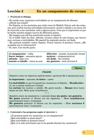 9
Lección 2 En un campamento de verano
1. Practicad el diálogo.
– He tenido unas vacaciones inolvidables en un campamento de idiomas.
– ¿Dónde has estado?
– En España, en las montañas que están cerca de Madrid. Estuve solo dos sema-
nas, pero realicé muchas actividades interesantes: monté a caballo y en canoa, fui
de excursión a las montañas, subí a algunos picos. Creo que lo importante es que
he hecho muchos amigos nuevos de diferentes países.
– Me imagino que allí has practicado mucho el español.
– Sí, lo hablé todos los días. Además, tuvimos clases de esta lengua, que fueron
muy curiosas e inolvidables. Mi español ha mejorado mucho, sin duda.
– Me gustaría también visitar España. Pienso hacerlo el próximo verano. ¿Me
ayudarás con la información?
– Sí, claro. Con mucho gusto.
el campamento – табір
hacer amigos – заводити друзів
además – крім того
montar a caballo – їхати на коні
diferente – різний, відмінний; інший
mejorar – покращувати(ся)
sin duda – без сумнівуa
me gustaría – мені хотілося бa
FIJAOS
Зверніть увагу на переклад прикметника з артиклем lo в середньому роді:
lo importante – важливе, lo único – єдине
Lo inolvidable es que he pasado las vacaciones en España. – Незабутнім є
те, що я провів канікули в Іспанії.
Lo curioso fue montar a caballo. Me gustó mucho. – Цікаво було їхати
верхи на коні. Мені дуже сподобалося.
* * *
Зверніть увагу на відмінність у значенні форм me gusta ia me gustaría:
Me gusta practicar el idioma con los españoles. – Меніa подобається
практикувати мову з іспанцями.
Me gustaría practicar el idioma con los españoles. – Меніa хотілося б
практикувати мову з іспанцями.
Nuevo
2. Contestad a las preguntas según el ejercicio 1.
¿Te gustaría pasar tus vacaciones en un campamento?
¿Qué actividades te gusta hacer?
¿Qué actividades te gustaría hacer?
¿Qué es lo más interesante que te ha pasado durante las vacaciones?
 