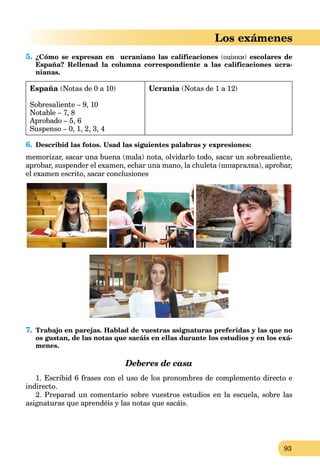 93
Los exámenes
5. ¿Cómo se expresan en ucraniano las calificaciones (оцінки) escolares de
España? Rellenad la columna correspondiente a las calificaciones ucra-
nianas.
España (Notas de 0 a 10)
Sobresaliente – 9, 10
Notable – 7, 8
Aprobado – 5, 6
Suspenso – 0, 1, 2, 3, 4
Ucrania (Notas de 1 a 12)
6. Describid las fotos. Usad las siguientes palabras y expresiones:
memorizar, sacar una buena (mala) nota, olvidarlo todo, sacar un sobresaliente,
aprobar, suspender el examen, echar una mano, la chuleta (шпаргалка), aprobar,
el examen escrito, sacar conclusiones
7. Trabajo en parejas. Hablad de vuestras asignaturas preferidas y las que no
os gustan, de las notas que sacáis en ellas durante los estudios y en los exá-
menes.
Deberes de casa
1. Escribid 6 frases con el uso de los pronombres de complemento directo e
indirecto.
2. Preparad un comentario sobre vuestros estudios en la escuela, sobre las
asignaturas que aprendéis y las notas que sacáis.
 