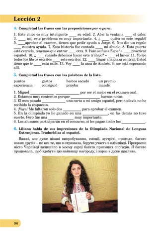 96
Lección 2
4. Completad las frases con las preposiciones por o para.
1. Este chico es muy inteligente ____ su edad. 2. Abrí la ventana ____ el calor.
3. ____ mí, este problema es muy importante. 4. ¿ ____ quién es este regalo?
5. ____aprobar al examen, tienes que pedir ayuda a Jorge. 6. Nos dio un regalo
____ nuestra ayuda. 7. Esta historia fue contada ____ mi abuelo. 8. Esta puerta
está cerrada, tenemos que entrar ____ otra. 9. Iván se fue a España ____ practicar
español. 10. ¿ ____ cuándo debemos hacer este trabajo? – ____ el lunes. 11. Yo leo
todos los libros escritos ____ este escritor. 12. ____ llegar a la plaza central, Usted
tiene que ir ____ esta calle. 13. Voy ____ la casa de Andrés, él me está esperando
allí.
5. Completad las frases con las palabras de la lista.
puntos gastos hemos sacado un premio
experiencia consiguió prueba mandé
1. Miguel _____________ _____________ por ser el mejor en el examen oral.
2. Estamos muy contentos porque ________________ buenas notas.
3. El mes pasado _____________ una carta a mi amigo español, pero todavía no he
recibido la respuesta.
4. ¡Vaya! Me faltaron solo dos __________ para aprobar el examen.
5. En la olimpiada yo he ganado en una ______________, en las demás no tuve
suerte. Pero fue una ______________ muy importante.
6. Los alumnos participarán en el concurso, si les pagan todos los _____________.
6. Liliana habla de sus impresiones de la Olimpiada Nacional de Lenguas
Extranjeras. Traducidlas al español.
Важкі, але дуже цікаві випробування, емоції, зустрічі, пригоди, багато
нових друзів – це все те, що я отримала, беручи участь в олімпіаді. Прекрасне
місто Чернівці залишило в моєму серці багато приємних спогадів. Я багато
працювала, щоб здобути цю найвищу нагороду, і зараз я дуже щаслива.
 