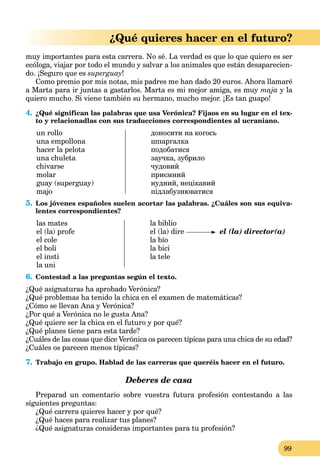 99
¿Qué quieres hacer en el futuro?
muy importantes para esta carrera. No sé. La verdad es que lo que quiero es ser
ecóloga, viajar por todo el mundo y salvar a los animales que están desaparecien-
do. ¡Seguro que es superguay!
Como premio por mis notas, mis padres me han dado 20 euros. Ahora llamaré
a Marta para ir juntas a gastarlos. Marta es mi mejor amiga, es muy maja y la
quiero mucho. Si viene también su hermano, mucho mejor. ¡Es tan guapo!
4. ¿Qué significan las palabras que usa Verónica? Fijaos en su lugar en el tex-
to y relacionadlas con sus traducciones correspondientes al ucraniano.
un rollo
una empollona
hacer la pelota
una chuleta
chivarse
molar
guay (superguay)
majo
доносити на когось
шпаргалка
подобатися
заучка, зубрило
чудовий
приємний
нудний, нецікавий
підлабузнюватися
5. Los jóvenes españoles suelen acortar las palabras. ¿Cuáles son sus equiva-
lentes correspondientes?
las mates
el (la) profe
el cole
el boli
el insti
la uni
la biblio
el (la) dire el (la) director(a)
la bío
la bici
la tele
6. Contestad a las preguntas según el texto.
¿Qué asignaturas ha aprobado Verónica?
¿Qué problemas ha tenido la chica en el examen de matemáticas?
¿Cómo se llevan Ana y Verónica?
¿Por qué a Verónica no le gusta Ana?
¿Qué quiere ser la chica en el futuro y por qué?
¿Qué planes tiene para esta tarde?
¿Cuáles de las cosas que dice Verónica os parecen típicas para una chica de su edad?
¿Cuáles os parecen menos típicas?
7. Trabajo en grupo. Hablad de las carreras que queréis hacer en el futuro.
Deberes de casa
Preparad un comentario sobre vuestra futura profesión contestando a las
siguientes preguntas:
¿Qué carrera quieres hacer y por qué?
¿Qué haces para realizar tus planes?
¿Qué asignaturas consideras importantes para tu profesión?
 