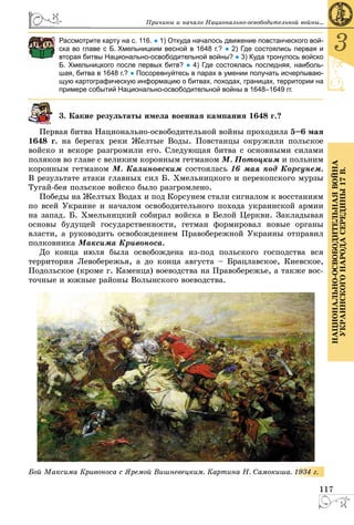 117
3
ÍÀÖÈÎÍÀËÜÍÎ-ÎÑÂÎÁÎÄÈÒÅËÜÍÀßÂÎÉÍÀ
ÓÊÐÀÈÍÑÊÎÃÎÍÀÐÎÄÀÑÅÐÅÄÈÍÛ17Â.
Ïðè÷èíû è íà÷àëî Íàöèîíàëüíî-îñâîáîäèòåëüíîé âîéíû...
Рассмотрите карту на с. 116. ● 1) Откуда началось движение повстанческого вой-
ска во главе с Б. Хмельницким весной в 1648 г.? ● 2) Где состоялись первая и
вторая битвы Национально-освободительной войны? ● 3) Куда тронулось войско
Б. Хмельницкого после первых битв? ● 4) Где состоялась последняя, наиболь-
шая, битва в 1648 г.? ● Посоревнуйтесь в парах в умении получать исчерпываю-
щую картографическую информацию о битвах, походах, границах, территории на
примере событий Национально-освободительной войны в 1648–1649 гг.
3. Êàêèå ðåçóëüòàòû èìåëà âîåííàÿ êàìïàíèÿ 1648 ã.?
Ïåðâàÿ áèòâà Íàöèîíàëüíî-îñâîáîäèòåëüíîé âîéíû ïðîõîäèëà 5–6 ìàÿ
1648 ã. íà áåðåãàõ ðåêè Æåëòûå Âîäû. Ïîâñòàíöû îêðóæèëè ïîëüñêîå
âîéñêî è âñêîðå ðàçãðîìèëè åãî. Ñëåäóþùàÿ áèòâà ñ îñíîâíûìè ñèëàìè
ïîëÿêîâ âî ãëàâå ñ âåëèêèì êîðîííûì ãåòìàíîì Ì. Ïîòîöêèì è ïîëüíèì
êîðîííûì ãåòìàíîì Ì. Êàëèíîâñêèì ñîñòîÿëàñü 16 ìàÿ ïîä Êîðñóíåì.
Â ðåçóëüòàòå àòàêè ãëàâíûõ ñèë Á. Õìåëüíèöêîãî è ïåðåêîïñêîãî ìóðçû
Òóãàé-áåÿ ïîëüñêîå âîéñêî áûëî ðàçãðîìëåíî.
Ïîáåäû íà Æåëòûõ Âîäàõ è ïîä Êîðñóíåì ñòàëè ñèãíàëîì ê âîññòàíèÿì
ïî âñåé Óêðàèíå è íà÷àëîì îñâîáîäèòåëüíîãî ïîõîäà óêðàèíñêîé àðìèè
íà çàïàä. Á. Õìåëüíèöêèé ñîáèðàë âîéñêà â Áåëîé Öåðêâè. Çàêëàäûâàÿ
îñíîâû áóäóùåé ãîñóäàðñòâåííîñòè, ãåòìàí ôîðìèðîâàë íîâûå îðãàíû
âëàñòè, à ðóêîâîäèòü îñâîáîæäåíèåì Ïðàâîáåðåæíîé Óêðàèíû îòïðàâèë
ïîëêîâíèêà Ìàêñèìà Êðèâîíîñà.
Äî êîíöà èþëÿ áûëà îñâîáîæäåíà èç-ïîä ïîëüñêîãî ãîñïîäñòâà âñÿ
òåððèòîðèÿ Ëåâîáåðåæüÿ, à äî êîíöà àâãóñòà – Áðàöëàâñêîå, Êèåâñêîå,
Ïîäîëüñêîå (êðîìå ã. Êàìåíöà) âîåâîäñòâà íà Ïðàâîáåðåæüå, à òàêæå âîñ-
òî÷íûå è þæíûå ðàéîíû Âîëûíñêîãî âîåâîäñòâà.
Áîé Ìàêñèìà Êðèâîíîñà ñ ßðåìîé Âèøíåâåöêèì. Êàðòèíà Í. Ñàìîêèøà.. 1934 ã.
 