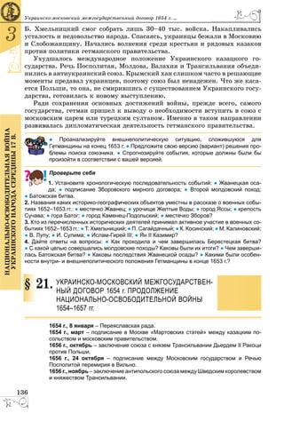 136
3
ÍÀÖÈÎÍÀËÜÍÎ-ÎÑÂÎÁÎÄÈÒÅËÜÍÀßÂÎÉÍÀ
ÓÊÐÀÈÍÑÊÎÃÎÍÀÐÎÄÀÑÅÐÅÄÈÍÛ17Â.
Óêðàèíñêî-ìîñêîâñêèé ìåæãîñóäàðñòâåííûé äîãîâîð 1654 ã. ...
Á. Õìåëüíèöêèé ñìîã ñîáðàòü ëèøü 30–40 òûñ. âîéñêà. Íàêàïëèâàëèñü
óñòàëîñòü è íåäîâîëüñòâî íàðîäà. Ñïàñàÿñü, óêðàèíöû áåæàëè â Ìîñêîâèþ
è Ñëîáîæàíùèíó. Íà÷àëèñü âîëíåíèÿ ñðåäè êðåñòüÿí è ðÿäîâûõ êàçàêîâ
ïðîòèâ ïîëèòèêè ãåòìàíñêîãî ïðàâèòåëüñòâà.
Óõóäøàëîñü ìåæäóíàðîäíîå ïîëîæåíèå Óêðàèíñêîãî êàçàöêîãî ãî-
ñóäàðñòâà. Ðå÷ü Ïîñïîëèòàÿ, Ìîëäîâà, Âàëàõèÿ è Òðàíñèëüâàíèÿ îáúåäè-
íèëèñü â àíòèóêðàèíñêèé ñîþç. Êðûìñêèé õàí ñëèøêîì ÷àñòî â ðåøàþùèå
ìîìåíòû ïðåäàâàë óêðàèíöåâ, ïîýòîìó ñîþç áûë íåíàäåæåí. ×òî æå êàñà-
åòñÿ Ïîëüøè, òî îíà, íå ñìèðèâøèñü ñ ñóùåñòâîâàíèåì Óêðàèíñêîãî ãîñó-
äàðñòâà, ãîòîâèëàñü ê íîâîìó âûñòóïëåíèþ.
Ðàäè ñîõðàíåíèÿ îñíîâíûõ äîñòèæåíèé âîéíû, ïðåæäå âñåãî, ñàìîãî
ãîñóäàðñòâà, ãåòìàí ïðèøåë ê âûâîäó î íåîáõîäèìîñòè âñòóïèòü â ñîþç ñ
ìîñêîâñêèì öàðåì èëè òóðåöêèì ñóëòàíîì. Èìåííî â òàêîì íàïðàâëåíèè
ðàçâèâàëàñü äèïëîìàòè÷åñêàÿ äåÿòåëüíîñòü ãåòìàíñêîãî ïðàâèòåëüñòâà.
● Проанализируйте внешнеполитическую ситуацию, сложившуюся для
етманщины на конец 1653 г. ● Предложите свою версию (вариант) решения про-
лемы поиска союзника. ● Спрогнозируйте события, которые должны были бы
произойти в соответствии с вашей версией.
Проверьте себя
1. Установите хронологическую последовательность событий: ● Жванецкая оса-
да; ● подписание Зборовского мирного договора; ● Второй молдовский поход;
● Батожская битва.
2. Названия каких историко-географических объектов уместны в рассказе о военных собы-
тиях 1652–1653 гг.: ● местечко Жванец; ● урочище Желтые Воды; ● город Яссы; ● крепость
Сучава; ● гора Батог; ● город Каменец-Подольский; ● местечко Зборов?
3. Кто из перечисленных исторических деятелей принимал активное участие в военных со-
бытиях 1652–1653 гг.: ● Т. Хмельницкий; ● П. Сагайдачный; ● К. Косинский; ● М. Калиновский;
● В. Лупу; ● И. Сулима; ● Ислам-Гирей III; ● Ян II Казимир?
4. Дайте ответы на вопросы: ● Как проходила и чем завершилась Берестецкая битва?
● С какой целью совершались молдовские походы? Каковы были их итоги? ● Чем заверши-
лась Батожская битва? ● Каковы последствия Жванецкой осады? ● Какими были особен-
ности внутри- и внешнеполитического положения Гетманщины в конце 1653 г.?
21. УКРАИНСКО-МОСКОВСКИЙ МЕЖГОСУДАРСТВЕН-
НЫЙ ДОГОВОР 1654 г. ПРОДОЛЖЕНИЕ
НАЦИОНАЛЬНО-ОСВОБОДИТЕЛЬНОЙ ВОЙНЫ
1654–1657 гг.
1654 г., 8 января – Переяславская рада.
1654 г., март – подписание в Москве «Мартовских статей» между казацким по-
сольством и московским правительством.
1656 г., октябрь – заключение союза с князем Трансильвании Дьердем II Ракоци
против Польши.
1656 г., 24 октября – подписание между Московским государством и Речью
Посполитой пеpемиpия в Вильно.
1656 г., ноябрь – заключение антипольского союза между Шведским коpолевством
и княжеством Трансильвании.
§
 
