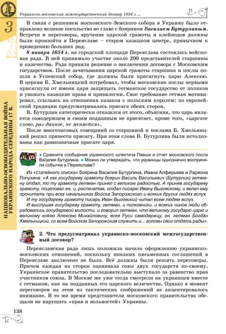 138
3
ÍÀÖÈÎÍÀËÜÍÎ-ÎÑÂÎÁÎÄÈÒÅËÜÍÀßÂÎÉÍÀ
ÓÊÐÀÈÍÑÊÎÃÎÍÀÐÎÄÀÑÅÐÅÄÈÍÛ17Â.
Óêðàèíñêî-ìîñêîâñêèé ìåæãîñóäàðñòâåííûé äîãîâîð 1654 ã. ...
Â ñâÿçè ñ ðåøåíèåì ìîñêîâñêîãî Çåìñêîãî ñîáîðà â Óêðàèíó áûëî îò-
ïðàâëåíî âåëèêîå ïîñîëüñòâî âî ãëàâå ñ áîÿðèíîì Âàñèëèåì Áóòóðëèíûì.
Âñòðå÷è è ïåðåãîâîðû, âðó÷åíèå öàðñêîé ãðàìîòû è êëåéíîäîâ äîëæíû
áûëè ïðîèçîéòè â Ïåðåÿñëàâå – ñòàðîì êàçàöêîì öåíòðå, ïðèâû÷íîì ê
ïðîâåäåíèþ áîëüøèõ ðàä.
8 ÿíâàðÿ 1654 ã. íà ãîðîäñêîé ïëîùàäè Ïåðåÿñëàâà ñîñòîÿëàñü âîéñêî-
âàÿ ðàäà. Â íåé ïðèíèìàëî ó÷àñòèå îêîëî 200 ïðåäñòàâèòåëåé ñòàðøèíû
è êàçà÷åñòâà. Ðàäà ïðèíÿëà ðåøåíèå î çàêëþ÷åíèè äîãîâîðà ñ Ìîñêîâñêèì
ãîñóäàðñòâîì. Ïîñëå çà÷èòûâàíèÿ öàðñêîé ãðàìîòû ñòàðøèíà è ïîñëû ïî-
øëè â Óñïåíñêèé ñîáîð, ãäå äîëæíû áûëè ïðèñÿãíóòü öàðþ Àëåêñåþ.
Â öåðêâè Á. Õìåëüíèöêèé ïîòðåáîâàë, ÷òîáû ìîñêîâñêèå ïîñëû ïåðâûìè
ïðèñÿãíóëè îò èìåíè öàðÿ çàùèùàòü ãåòìàíñêîå ãîñóäàðñòâî îò ïîëÿêîâ
è óâàæàòü êàçàöêèå ïðàâà è ïðèâèëåãèè. Ñâîå òðåáîâàíèå ãåòìàí ìîòèâè-
ðîâàë, ññûëàÿñü íà îòíîøåíèÿ êàçàêîâ ñ ïîëüñêèì êîðîëåì: ïî åâðîïåé-
ñêîé òðàäèöèè ïðåäóñìàòðèâàëàñü ïðèñÿãà îáåèõ ñòîðîí.
Â. Áóòóðëèí êàòåãîðè÷åñêè îòêàçàëñÿ îò ýòîãî, îáúÿñíÿÿ, ÷òî öàðü ÿâëÿ-
åòñÿ ñàìîäåðæöåì è ñâîèì ïîääàííûì íå ïðèñÿãàåò, êðîìå òîãî, «öàðñêîå
ñëîâî, ðàç äàííîå, íå ìåíÿåòñÿ».
Ïîñëå ìíîãî÷àñîâûõ ñîâåùàíèé ñî ñòàðøèíîé è ïîñëàìè Á. Õìåëüíèö-
êèé ðåøèë ïðèíåñòè ïðèñÿãó. Ïðè ýòîì ñëîâà Â. Áóòóðëèíà áûëè èñòîëêî-
âàíû êàê ðàâíîçíà÷íûå ïðèñÿãå öàðÿ.
● Сравните сообщение украинского шляхтича Павши и отчет московского посла
Василия Бутурлина. ● Можно ли утверждать, что украинцы однозначно восприня-
ли события в Переяславе?
Из «статейного списка» боярина Василия Бутурлина, Ивана Алферьева и Лариона
Лопухина: «А как государеву грамоту боярин Василь Васильевич (Бутурлин) гетма-
ну отдал, то ту грамоту гетман принял с великою радостью. А приняв государеву
грамоту, поцеловал ее, и, распечатав, отдал писарю Ивану Выговскому, и велел ему
прочитать при всех начальниках Войска Запорожского и всяких других людях вслух.
И ту государеву грамоту писарь Иван Выговский читал всем людям вслух.
И выслушав государеву грамоту, гетман, и полковники, и всяких чинов люди об-
радовались государевой милости, и говорил гетман, что великому государю царю и
великому князю Алексею Михайловичу, всея Руси самодержцу, он, гетман Богдан
Хмельницкий, со всем Войском Запорожским служить и... головы свои отдать рады».
. ×òî ïðåäóñìàòðèâàë óêðàèíñêî-ìîñêîâñêèé ìåæãîñóäàðñòâåí-
ûé äîãîâîð?
Ïåðåÿñëàâñêàÿ ðàäà ëèøü ïîëîæèëà íà÷àëî îôîðìëåíèþ óêðàèíñêî-
ìîñêîâñêèõ îòíîøåíèé, ïîñêîëüêó íèêàêèõ ïèñüìåííûõ ñîãëàøåíèé â
Ïåðåÿñëàâå çàêëþ÷åíî íå áûëî. Âñё äîëæíû áûëè ðåøèòü ïåðåãîâîðû.
Ïðè÷åì êàæäàÿ èç ñòîðîí îöåíèâàëà ñîþç äâóõ ãîñóäàðñòâ ïî-ñâîåìó.
Óêðàèíñêîå ïðàâèòåëüñòâî ïîñëåäîâàòåëüíî âûñòóïàëî çà ðàâåíñòâî ïðàâ
ó÷àñòíèêîâ ñîþçà. Â Ìîñêâå æå óæå òîãäà ñìîòðåëè íà óêðàèíöåâ âìåñòå
ñ ãåòìàíîì, êàê íà ïîääàííûõ åãî öàðñêîãî âåëè÷åñòâà. Îäíàêî â ìîìåíò
ïåðåãîâîðîâ íà ýòîì èç òàêòè÷åñêèõ ñîîáðàæåíèé íå àêöåíòèðîâàëîñü
âíèìàíèå. Â òî æå âðåìÿ ïðåäñòàâèòåëè ìîñêîâñêîãî ïðàâèòåëüñòâà îáå-
ùàëè íå íàðóøàòü «ïðàâ è âîëüíîñòåé» Óêðàèíû.
 