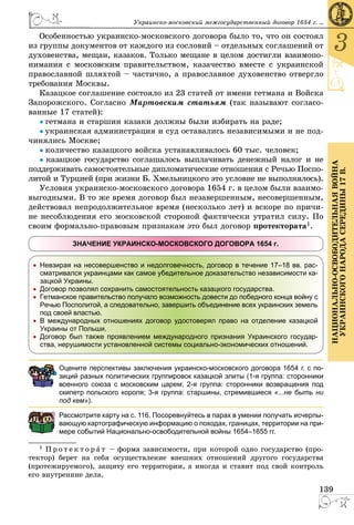 139
3
ÍÀÖÈÎÍÀËÜÍÎ-ÎÑÂÎÁÎÄÈÒÅËÜÍÀßÂÎÉÍÀ
ÓÊÐÀÈÍÑÊÎÃÎÍÀÐÎÄÀÑÅÐÅÄÈÍÛ17Â.
Óêðàèíñêî-ìîñêîâñêèé ìåæãîñóäàðñòâåííûé äîãîâîð 1654 ã. ...
Îñîáåííîñòüþ óêðàèíñêî-ìîñêîâñêîãî äîãîâîðà áûëî òî, ÷òî îí ñîñòîÿë
èç ãðóïïû äîêóìåíòîâ îò êàæäîãî èç ñîñëîâèé – îòäåëüíûõ ñîãëàøåíèé îò
äóõîâåíñòâà, ìåùàí, êàçàêîâ. Òîëüêî ìåùàíå â öåëîì äîñòèãëè âçàèìîïî-
íèìàíèÿ ñ ìîñêîâñêèì ïðàâèòåëüñòâîì, êàçà÷åñòâî âìåñòå ñ óêðàèíñêîé
ïðàâîñëàâíîé øëÿõòîé – ÷àñòè÷íî, à ïðàâîñëàâíîå äóõîâåíñòâî îòâåðãëî
òðåáîâàíèÿ Ìîñêâû.
Êàçàöêîå ñîãëàøåíèå ñîñòîÿëî èç 23 ñòàòåé îò èìåíè ãåòìàíà è Âîéñêà
Çàïîðîæñêîãî. Ñîãëàñíî Ìàðòîâñêèì ñòàòüÿì (òàê íàçûâàþò ñîãëàñî-
âàííûå 17 ñòàòåé):
● ãåòìàíà è ñòàðøèí êàçàêè äîëæíû áûëè èçáèðàòü íà ðàäå;
● óêðàèíñêàÿ àäìèíèñòðàöèÿ è ñóä îñòàâàëèñü íåçàâèñèìûìè è íå ïîä-
÷èíÿëèñü Ìîñêâå;
● êîëè÷åñòâî êàçàöêîãî âîéñêà óñòàíàâëèâàëîñü 60 òûñ. ÷åëîâåê;
● êàçàöêîå ãîñóäàðñòâî ñîãëàøàëîñü âûïëà÷èâàòü äåíåæíûé íàëîã è íå
ïîääåðæèâàòü ñàìîñòîÿòåëüíûå äèïëîìàòè÷åñêèå îòíîøåíèÿ ñ Ðå÷üþ Ïîñïî-
ëèòîé è Òóðöèåé (ïðè æèçíè Á. Õìåëüíèöêîãî ýòî óñëîâèå íå âûïîëíÿëîñü).
Óñëîâèÿ óêðàèíñêî-ìîñêîâñêîãî äîãîâîðà 1654 ã. â öåëîì áûëè âçàèìî-
âûãîäíûìè. Â òî æå âðåìÿ äîãîâîð áûë íåçàâåðøåííûì, íåñîâåðøåííûì,
äåéñòâîâàë íåïðîäîëæèòåëüíîå âðåìÿ (íåñêîëüêî ëåò) è âñêîðå ïî ïðè÷è-
íå íåñîáëþäåíèÿ åãî ìîñêîâñêîé ñòîðîíîé ôàêòè÷åñêè óòðàòèë ñèëó. Ïî
ñâîèì ôîðìàëüíî-ïðàâîâûì ïðèçíàêàì ýòî áûë äîãîâîð ïðîòåêòîðàòà1.
ЗНАЧЕНИЕ УКРАИНСКО-МОСКОВСКОГО ДОГОВОРА 1654 г.
Невзирая на несовершенство и недолговечность, договор в течение 17–18 вв. рас-
сматривался украинцами как самое убедительное доказательство независимости ка-
зацкой Украины.
Договор позволял сохранить самостоятельность казацкого государства.
Гетманское правительство получало возможность довести до победного конца войну с
Речью Посполитой, а следовательно, завершить объединение всех украинских земель
под своей властью.
В международных отношениях договор удостоверял право на отделение казацкой
Украины от Польши.
Договор был также проявлением международного признания Украинского государ-
ства, нерушимости установленной системы социально-экономических отношений.
Оцените перспективы заключения украинско-московского договора 1654 г. с по-
зиций разных политических группировок казацкой элиты (1-я группа: сторонники
военного союза с московским царем; 2-я группа: сторонники возвращения под
скипетр польского короля; 3-я группа: старшины, стремившиеся «...не быть ни
под кем»).
Рассмотрите карту на с. 116. Посоревнуйтесь в парах в умении получать исчерпы-
вающую картографическую информацию о походах, границах, территории на при-
мере событий Национально-освободительной войны 1654–1655 гг.
1 Ï ð î ò å ê ò î ð à ò – ôîðìà çàâèñèìîñòè, ïðè êîòîðîé îäíî ãîñóäàðñòâî (ïðî-
òåêòîð) áåðåò íà ñåáÿ îñóùåñòâëåíèå âíåøíèõ îòíîøåíèé äðóãîãî ãîñóäàðñòâà
(ïðîòåæèðóåìîãî), çàùèòó åãî òåððèòîðèè, à èíîãäà è ñòàâèò ïîä ñâîé êîíòðîëü
åãî âíóòðåííèå äåëà.
 