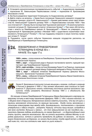 4
158
ÓÊÐÀÈÍÑÊÈÅÇÅÌËÈÂÊÎÍÖÅ
50-ÕÃÎÄÎÂ17–ÍÀ×ÀËÅ18Â. Ëåâîáåðåæíàÿ è Ïðàâîáåðåæíàÿ Ãåòìàíùèíû â êîíöå 60-õ – íà÷àëå 70-õ ãîäîâ ...
2. Установите хронологическую последовательность событий: ● Андрусовское перемирие;
● подписание Ю. Хмельницким Переяславских статей; ● подписание И. Брюховецким
Московских статей.
3. Как была разделена территория Гетманщины по Андрусовскому договору?
4. Дайте ответы на вопросы: ● Каким было положение Украинского казацкого государства
ко времени прихода к власти Ю. Хмельницкого? ● Какими действиями начал свое гетман-
ство Ю. Хмельницкий? Сравните договор 1654 г. с Переяславскими статьями 1659 г. Чем
они отличаются? ● Каковы были последствия Чудновской кампании? ● В какой внутриполи-
тической ситуации Ю. Хмельницкий утратил гетманскую булаву? ● При каких обстоятель-
ствах к власти на Левобережье пришел И. Брюховецкий? ● Можно ли утверждать, что
подписанный И. Брюховецким договор с Москвой 1665 г. существенно ограничивал неза-
висимость Гетманщины? Почему? ● На чью поддержку опирался и какую политику прово-
дил гетман П. Тетеря?
5. Подумайте, после какого события Украинское казацкое государство распалось на
Левобережную и Правобережную Гетманщины.
24. ЛЕВОБЕРЕЖНАЯ И ПРАВОБЕРЕЖНАЯ
ГЕТМАНЩИНЫ В КОНЦЕ 60-х –
НАЧАЛЕ 70-х годов 17 в.
1668 г., июнь – поход казаков на Левобережье. Провозглашение Петра Дорошенко
гетманом всей Украины.
1669 г., март – старшинская рада в Корсуне постановила принять турецкий про-
текторат над Правобережной Украиной.
1672 г., май–октябрь – поход султана Мухаммед-Гирея IV на Подолье, подписание
Бучачского мирного договора между Османской империей и Речью Посполитой.
1669 г., март – избрание гетманом Левобережной Украины Демьяна Много-
грешного. Заключение Глуховских статей.
1672 г., июнь – избрание гетманом Правобережной Украины Ивана Самойловича.
Подписание Конотопских статей.
ачем И. Бpюховецкий рассылал письма мещанам и казакам, сообщая о разрыве
Россией в феврале в 1668 г.? Как гетман объясняет свое согласие на пред-
ожение П. Дорошенко начать подготовку восстания против московских гар-
изонов, чтобы разорвать Московский договор 1665 г. и объединить две
Гетманщины?
Из письма гетмана Левобережной Гетманщины Ивана Брюховецкого новгород-се-
верскому сотнику и местному населению (февраль 1668 г.): «Не с нашего единого, но
с общего всей старшины Запорожского войска совета учинилось, что мы от руки и
приязни московской отлучились по важным причинам... Когда послы московские с
польскими комиссарами мир между себя, договорившись, постановляли и присягою
утвердились с обеих сторон... разорять Украину, отчизну нашу милую, истребив в
ней всех жителей, больших и малых... от той замышленной на нас погибели мы...
захотели давнюю любовь возобновить со своею братией... и в братолюбивый союз
опять прийти, вместо московского. Мы не хотели выгонять саблею Москву из го-
родов украинских, хотели в целости проводить до рубежа: но москали... не пошли
мирно дозволенною им дорогою, но начали было войну; тогда народ встал и сделал
над ними то, что они готовили нам: мало их ушло живых!».
§2
 