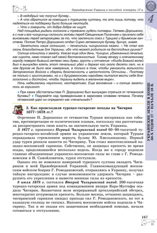 4
167
ÓÊÐÀÈÍÑÊÈÅÇÅÌËÈÂÊÎÍÖÅ
50-ÕÃÎÄÎÂ17–ÍÀ×ÀËÅ18Â.
Ïðàâîáåðåæíàÿ Óêðàèíà â ïîñëåäíåé ÷åòâåðòè 17 â.
– В недобрый час получил булаву...
– А что обратился за помощью к турецкому султану, то это лишь потому, что
надеяться на поддержку было больше неоткуда.
– Что и говорить: от добра добра не ищут.
Над площадью рыдали колокола и тревожно гудели литавры. Гетман Дорошенко,
а с ним и все чигиринцы склонили головы перед Священным Писанием и признали себя
виновными перед запорожцами за то, что заключили союз с Турцией и Крымским хан-
ством. Потом Петро Дорошенко отдал Сирко гетманскую булаву, бунчук, знамя.
– Закатилось наше солнышко, – печалились чигиринские казаки. – Не стал его
огонь благодатным для Украины, ибо что может родиться на бесплодных руинах?
Солнце клонилось к закату. Угасал еще один день. Чигирин, убаюканный печалью,
как сирота, немо плакал над своей бесталанностью. Тихому вечеру и опечаленному
городу поверял бывший гетман свои думы, грусть и отчаяние: «Когда Божьей волей
был я вынужден взять этот печальный удел и держал его около десяти лет, ни в
чем другом не было мое намерение, а только в том, чтобы умножить вольности
Запорожского Войска и сберечь безопасность и целостность Отчизны... Поэтому
не только с христианами, но и с бусурманскими народами пытался вести себя бла-
госклонно и достойно, чтобы Украину видеть в желанном мире».
Ночь надвигалась неуклонно, неотвратимо. Еще мгновение – и солнце закати-
лось за горизонт.
● При каких обстоятельствах П. Дорошенко был вынужден отречься от гетманской
булавы? ● Подумайте над приведенными в зарисовке словами гетмана. Почему
гетманский удел он определил как «печальный»?
3. Êàê ïðîèñõîäèëè òópåöêî-òàòàpñêèå ïîõîäû íà ×èãèðèí
1677–1678 ãã.?
å÷åíèå Ï. Äîðîøåíêî îò ãåòìàíñòâà Òóðöèÿ âîñïðèíÿëà êàê ñîáû-
ðîòèâîðå÷àùåå åå ïîëèòè÷åñêèì ïëàíàì, ïîñêîëüêó îíà ðàññ÷èòûâà-
ëà ðàñïðîñòðàíèòü ñâîþ âëàñòü íà çíà÷èòåëüíóþ ÷àñòü Óêðàèíû.
Â 1677 ã. ïðîèçîøåë Ïåðâûé ×èãèðèíñêèé ïîõîä 60–90-òûñÿ÷íîé òó-
ðåöêî-òàòàðñêî-íîãàéñêîé àðìèè íà óêðàèíñêèå çåìëè, êîòîðûé Òóðöèÿ
îïðàâäûâàëà ñòðåìëåíèåì âåðíóòü áóëàâó Þ. Õìåëüíèöêîìó. Ïåðâûé
óäàð òóðêè ðåøèëè íàíåñòè ïî ×èãèðèíó. Òàì ñòîÿë ìíîãî÷èñëåííûé êà-
çàöêî-ìîñêîâñêèé ãàðíèçîí. Ñîáñòâåííî, îí çàùèùàë êðåïîñòü âî âðåìÿ
îñàäû, ïðîäîëæàâøåéñÿ íåñêîëüêî íåäåëü. Êîãäà æå ê ãîðîäó ïîäîøëè
ãëàâíûå îáúåäèíåííûå óêðàèíñêî-ìîñêîâñêèå ñèëû âî ãëàâå ñ Ã. Ðîìîäà-
íîâñêèì è È. Ñàìîéëîâè÷åì, òóðêè îòñòóïèëè.
Îäíàêî ýòî íå èçìåíèëî íàìåðåíèé òóðåöêîãî ñóëòàíà îâëàäåòü ×èãè-
ðèíîì è âñåé Ïðàâîáåðåæíîé Óêðàèíîé. Ãëàâíîêîìàíäóþùèé ìîñêîâ-
ñêèì âîéñêîì áîÿðèí Ã. Ðîìîäàíîâñêèé, îòïðàâëÿÿñü â Óêðàèíó, ïîëó÷èë
òàéíóþ èíñòðóêöèþ: â ñëó÷àå íåâîçìîæíîñòè óäåðæàòü ×èãèðèí – ðàç-
ðóøèòü åãî óêðåïëåíèÿ è âûâåñòè âîåííûå ñèëû èç êðåïîñòè.
8 èþëÿ 1678 ã. ñîñòîÿëñÿ Âòîðîé ×èãèðèíñêèé ïîõîä. 200-òûñÿ÷íàÿ
òóðåöêî-òàòàðñêàÿ àðìèÿ ïîä êîìàíäîâàíèåì âèçèðÿ Êàðà-Ìóñòàôû îñà-
äèëà ×èãèðèí. Çàõâàò÷èêè âåëè íåïðåðûâíûé àðòèëëåðèéñêèé îáñòðåë,
ìíîãîêðàòíî øòóðìîâàëè êðåïîñòü. Áîëüøå ìåñÿöà, îò÷àÿííî çàùèùàÿñü,
÷èãèðèíñêèé ãàðíèçîí îæèäàë ïðèõîäà ñèë Ã. Ðîìîäàíîâñêîãî, íî òîò â
êàçàöêóþ ñòîëèöó íå ñïåøèë. Íàêîíåö ìîñêîâñêèå âîéñêà ïîäîøëè ê ×è-
ãèðèíó. Òàê è íå îêàçàâ åãî çàùèòíèêàì íåîáõîäèìîé ïîìîùè, íà÷àëè
ãîòîâèòüñÿ ê îòñòóïëåíèþ.
 