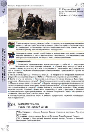 4
188
ÓÊÐÀÈÍÑÊÈÅÇÅÌËÈÂÊÎÍÖÅ
50-ÕÃÎÄÎÂ17–ÍÀ×ÀËÅ18Â. Êàçàöêàÿ Óêðàèíà ïîñëå Ïîëòàâñêîé áèòâû
È. Ìàçåïà è Êàðë
ïîñëå Ïîëòàâñêîé
1880 ã.
Õóäîæíèê Ã. Ñåäå
ë ÕII
é áèòâû.
åðñòðåì.
риведите несколько аргументов, чтобы подтвердить или опровергнуть высказы-
ание российского царя Петра I об украинцах: «Ни один народ под солнцем таки-
и свободами и привилегиями и вольностью похвастаться не может, как, по
ашему Царскому Величеству милости, малорусский».
екоторые историки считают, что И. Мазепу в течение нескольких веков предавали
нафеме именно за то, за что восславляли Б. Хмельницкого, – за восстание против
иностранного порабощения. ● Согласны ли вы с таким сравнением?
Проверьте себя
1. Установите хронологическую последовательность событий: ● разрушение
Чертомлыкской Сечи царскими войсками; ● «Вечный мир» между Москвой и
Польшей; ● казацкая рада на р. Коломак. Отстранение И. Самойловича и избрание гетма-
ном И. Мазепы; ● национально-освободительное восстание на Правобережной Украине во
главе с С. Палием.
2. Как изменились границы Гетманщины в конце 17 в. по сравнению с периодом правления
Богдана Хмельницкого (на примере 1649 г.) и Юрия Хмельницкого (на примере 1663 г.)?
3. Дайте ответы на вопросы: ● Какие ограничения прав гетмана и старшины были пред-
усмотрены в Коломакских статьях? ● Какого внешнеполитического курса придерживался
И. Мазепа в начале своего гетманства? ● В каком направлении развивалась внешняя по-
литика гетманского правительства во время Северной войны? ● В чем заключалась поли-
тика гетмана в области культуры? ● Какую опасность таил в себе поход Карл XII на Москву
через территорию Украины? ● Какие меры принял Петр I, узнав о восстании И. Мазепы?
● О чем свидетельствует присоединение к И. Мазепе Запорожской Сечи? ● Что привело к
поражению шведского войска в Полтавской битве?
4. Составьте устное сообщение «Роль И. Мазепы в украинском национально-освободи-
тельном движении».
29. КАЗАЦКАЯ УКРАИНА
ПОСЛЕ ПОЛТАВСКОЙ БИТВЫ
1710 г., 5 апреля – избрание Филиппа Орлика гетманом в эмиграции. Принятие
Конституции.
1711 г., весна – поход отрядов Филиппа Орлика на Правобережную Украину.
1721 г., август – Ништадтский мирный договор между Россией и Швецией.
Завершение Северной войны.
§2
 