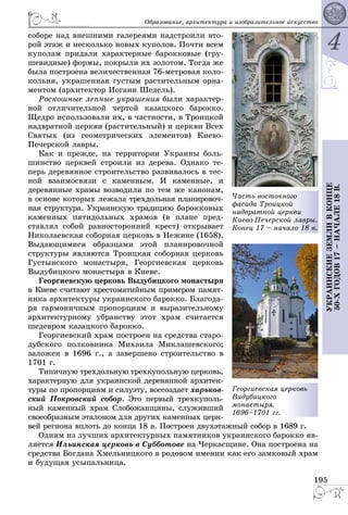 4
195
ÓÊÐÀÈÍÑÊÈÅÇÅÌËÈÂÊÎÍÖÅ
50-ÕÃÎÄÎÂ17–ÍÀ×ÀËÅ18Â.
Îáðàçîâàíèå, àðõèòåêòóðà è èçîáðàçèòåëüíîå èñêóññòâî
ñîáîðå íàä âíåøíèìè ãàëåðåÿìè íàäñòðîèëè âòî-
ðîé ýòàæ è íåñêîëüêî íîâûõ êóïîëîâ. Ïî÷òè âñåì
êóïîëàì ïðèäàëè õàðàêòåðíûå áàðîêêîâûå (ãðó-
øåâèäíûå) ôîðìû, ïîêðûëè èõ çîëîòîì. Òîãäà æå
áûëà ïîñòðîåíà âåëè÷åñòâåííàÿ 76-ìåòðîâàÿ êîëî-
êîëüíÿ, óêðàøåííàÿ ãóñòûì ðàñòèòåëüíûì îðíà-
ìåíòîì (àðõèòåêòîð Èîãàíí Øåäåëü).
Ðîñêîøíûå ëåïíûå óêðàøåíèÿ áûëè õàðàêòåð-
íîé îòëè÷èòåëüíîé ÷åðòîé êàçàöêîãî áàðîêêî.
Ùåäðî èñïîëüçîâàëè èõ, â ÷àñòíîñòè, â Òðîèöêîé
íàäâðàòíîé öåðêâè (ðàñòèòåëüíûé) è öåðêâè Âñåõ
Ñâÿòûõ (èç ãåîìåòðè÷åñêèõ ýëåìåíòîâ) Êèåâî-
Ïå÷åðñêîé ëàâðû.
Êàê è ïðåæäå, íà òåððèòîðèè Óêðàèíû áîëü-
øèíñòâî öåðêâåé ñòðîèëè èç äåðåâà. Îäíàêî òå-
ïåðü äåðåâÿííîå ñòðîèòåëüñòâî ðàçâèâàëîñü â òåñ-
íîé âçàèìîñâÿçè ñ êàìåííûì. È êàìåííûå, è
äåðåâÿííûå õðàìû âîçâîäèëè ïî òåì æå êàíîíàì,
â îñíîâå êîòîðûõ ëåæàëà òðåõäîëüíàÿ ïëàíèðîâî÷-
íàÿ ñòðóêòóðà. Óêðàèíñêóþ òðàäèöèþ áàðîêêîâûõ
êàìåííûõ ïÿòèäîëüíûõ õðàìîâ (â ïëàíå ïðåä-
ñòàâëÿë ñîáîé ðàâíîñòîðîííèé êðåñò) îòêðûâàåò
Íèêîëàåâñêàÿ ñîáîðíàÿ öåðêîâü â Íåæèíå (1658).
Âûäàþùèìèñÿ îáðàçöàìè ýòîé ïëàíèðîâî÷íîé
ñòðóêòóðû ÿâëÿþòñÿ Òðîèöêàÿ ñîáîðíàÿ öåðêîâü
Ãóñòûíñêîãî ìîíàñòûðÿ, Ãåîðãèåâñêàÿ öåðêîâü
Âûäóáèöêîãî ìîíàñòûðÿ â Êèåâå.
Ãåîðãèåâñêóþ öåðêîâü Âûäóáèöêîãî ìîíàñòûðÿ
â Êèåâå ñ÷èòàþò õðåñòîìàòèéíûì ïðèìåðîì ïàìÿò-
íèêà àðõèòåêòóðû óêðàèíñêîãî áàðîêêî. Áëàãîäà-
ðÿ ãàðìîíè÷íûì ïðîïîðöèÿì è âûðàçèòåëüíîìó
àðõèòåêòóðíîìó óáðàíñòâó ýòîò õðàì ñ÷èòàåòñÿ
øåäåâðîì êàçàöêîãî áàðîêêî.
Ãåîðãèåâñêèé õðàì ïîñòðîåí íà ñðåäñòâà ñòàðî-
äóáñêîãî ïîëêîâíèêà Ìèõàèëà Ìèêëàøåâñêîãî;
çàëîæåí â 1696 ã., à çàâåðøåíî ñòðîèòåëüñòâî â
1701 ã.
Òèïè÷íóþ òðåõäîëüíóþ òðåõêóïîëüíóþ öåðêîâü,
õàðàêòåðíóþ äëÿ óêðàèíñêîé äåðåâÿííîé àðõèòåê-
òóðû ïî ïðîïîðöèÿì è ñèëóýòó, âîññîçäàåò õàðüêîâ-
ñêèé Ïîêðîâñêèé ñîáîð. Ýòî ïåðâûé òðåõêóïîëü-
íûé êàìåííûé õðàì Ñëîáîæàíùèíû, ñëóæèâøèé
ñâîåîáðàçíûì ýòàëîíîì äëÿ äðóãèõ êàìåííûõ öåðê-
âåé ðåãèîíà âïëîòü äî êîíöà 18 â. Ïîñòðîåí äâóõýòàæíûé ñîáîð â 1689 ã.
Îäíèì èç ëó÷øèõ àðõèòåêòóðíûõ ïàìÿòíèêîâ óêðàèíñêîãî áàðîêêî ÿâ-
ëÿåòñÿ Èëüèíñêàÿ öåðêîâü â Ñóááîòîâå íà ×åðêàñùèíå. Îíà ïîñòðîåíà íà
ñðåäñòâà Áîãäàíà Õìåëüíèöêîãî â ðîäîâîì èìåíèè êàê åãî çàìêîâûé õðàì
è áóäóùàÿ óñûïàëüíèöà.
Ãåîðãèåâñêàÿ öå
Âèäóáèöêîãî
ìîíàñòûðÿ.
1696–1701 ãã.
åðêîâü
×àñòü âîñòî÷í
ôàñàäà Òðîèöêî
íàäâðàòíîé öåð
Êèåâî-Ïå÷åðñêî
Êîíåö 17 – íà÷
îãî
îé
ðêâè
îé ëàâðû.
àëî 18 â.
 