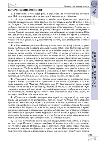 4
203
ÓÊÐÀÈÍÑÊÈÅÇÅÌËÈÂÊÎÍÖÅ
50-ÕÃÎÄÎÂ17–ÍÀ×ÀËÅ18Â.
Îöåíèòå ñâîè óìåíèÿ ïî òåìå
ÈÑÒÎÐÈ×ÅÑÊÈÉ ÄÎÊÓÌÅÍÒ
3. Óñòàíîâèòå, î ÷åì èäåò ðå÷ü â îòðûâêàõ èç èñòîðè÷åñêèõ èñòî÷íè-
êîâ. Äàéòå èñòîðè÷åñêèé êîììåíòàðèé îòìå÷åííûì ñîáûòèÿì.
À. «ß øåë, ÷òîáû îñâîáîäèòü èç îñàäû ïàíà Ãóëÿíèöêîãî, íåñïåøíî,
îæèäàÿ õàíà, è òîëüêî òîò ïðèáûë, ìû ïîñïåøèëè è, äíÿ 29 èþíÿ, â äåíü
ñâ. Ïåòðà è Ïàâëà, ñòàâ âîçëå Ñîñíîâñêîé ïåðåïðàâû, çàñòàëè òàì ïÿò-
íàäöàòü òûñÿ÷ ìîñêâû, êîòîðàÿ çàùèùàëà îäíó ïåðåïðàâó. Äðóãàÿ ÷àñòü
[ìîñêâû] ñòîÿëà íàãîòîâå. Åå [íàøè] äðàãóíû îòáèëè îò ïåðåïðàâû, à
ïîòîì [íàøà] êîííèöà ïåðåïðàâèëàñü è çàäåðæàëà èõ ñðàæåíèÿìè. Îðäà
æå, ïðèì÷àâ ñ òûëà, òàê èõ ñìåøàëà, ÷òî, ïî÷òè íå ïðèäÿ â ïîðÿäîê,
îíè íà÷àëè áåæàòü, à ìû íà èõ ïëå÷àõ ãíàëè èõ ïîëòîðû ìèëè...; è íå-
ìíîãèå èç íèõ óáåæàëè â [ìîñêîâñêèå] ëàãåðÿ, êàê óòâåðæäàëè âçÿòûå
íàìè ÿçûêè».
Á. «Âîò íåäàâíî ó÷èíèëè äîãîâîð ñ ïîëÿêàìè íà íàøó ïîãèáåëü; ðàçî-
ðâàëè íàäâîå, è îáà ìîíàðõà óñëîâèëèñü ìåæ ñîáîé, ÷òî áóäóò íàñ èñêîðå-
íÿòü... Âû ïðèâûêëè ñ÷èòàòü íàñ êàêèì-òî áåññëîâåñíûì ñêîòîì, áåç íàñ
ðåøèëè, êàêèå ãîðîäà îñòàâëÿòü ïîä ñîáîé, â êàêèå âñòóïèòü, à òåì
âðåìåíåì ýòè ãîðîäà äîñòàëèñü âàì íå âàøåé ñèëîé, à Áîæüåé ïîìîùüþ è
íàøåé êðîâüþ è îòâàãîé. Ìû õîòÿ è îâöû, íî îâöû Õðèñòîâû, åãî êðîâüþ
âûêóïëåííûå, à íå áåññëîâåñíûå. ×àñòî îò âàøèõ ìîñêîâñêèõ ëþäåé ìîæ-
íî óñëûøàòü òàêóþ ìûñëü: âîëüíî, ìîë, êîðîëþ, êàêóþ õî÷åò èìåòü âåðó
â ñâîåé äåðæàâå, âîëüíî åìó áëàãî÷åñòèâûå öåðêâè îáðàùàòü â óíèàòñêèå
èëè êîñòåëû. Íî äà íå áóäåò òàê! Çíàåò êîðîëü, ÷òî ïðåäêè íàøè, êàê
ðàâíûå ñ ðàâíûìè, êàê âîëüíûå ñ âîëüíûìè, â îäíî òåëî ñîåäèíèëèñü ñ
ïîëÿêàìè ïîä åäèíûì ãîñóäàðåì, äîáðîâîëüíî èçáðàííûì è ïðèâåäåííûì ê
ïðèñÿãå. À òîãî ÿðìà íè ìû, íè îòöû íàøè íîñèòü íå ïðèâûêëè».
Â. «Òóðåöêèé ñóëòàí... åùå áîëüøå ñâîè òóðåöêèå è òàòàðñêèå ñèëû
ñîáðàë è ïîñëàë ñ ïîãàíûì âèçèðåì ñâîèì, ïî èìåíè Ìóñòàôà, è ñî ìíî-
ãèìè ïàøàìè ïîä ×èãèðèí äîáûâàòü åãî. Òå áóñóðìàíñêèå ñèëû, ïðèäÿ
ìåñÿöà èþëÿ ÷èñëà 8 ê ×èãèðèíó, äîáûâàëè åãî ðàçíûìè ñïîñîáàìè, ïðè-
ñòóïàìè, ñòðàøíîé îãíåííîé ñòðåëüáîé, ãðàíàòàìè, ïîäêîïàìè è âñÿêè-
ìè íàãîâîðàìè, äîëãîå âðåìÿ ñèëÿñü çëîå íàìåðåíèå ñâîå èñïîëíèòü, íî
âåëèêóþ ïîãèáåëü ñåáå òàì íàøëè».
Ã. «Òóðåöêèå êëåéíîäû, êîòîðûå âî âòîðîé ðàç òóðåöêèé ñóëòàí ïðè-
ñëàë... íà ãåòìàíñòâî óêðàèíñêîå, òåïåðü ïîñëå ïàäåíèÿ åãî ñ Âîéñêîì
ïðèñëàíû ìîñêîâñêîìó öàðþ è ïóáëè÷íî è äåìîíñòðàòèâíî íà ãëàçàõ
íàðîäà òðèóìôàëüíî áûëè îòäàíû â ñòîëèöå; çîëîòàÿ áóëàâà áîëüøàÿ,
îáñàæåííàÿ äðàãîöåííûìè êàìíÿìè; âòîðàÿ áóëàâà ïîçîëî÷åííàÿ, äðàãî-
öåííûìè êàìíÿìè óêðàøåííàÿ, èñêóñíî ñäåëàííàÿ; äâå êðàñíûõ õîðóãâè;
äâà âîëîñÿíûõ áóí÷óêà; ïÿòü òóðåöêèõ ïèñåì íåñëè â ðóêàõ, íà ñàæåíü
çîëîòûìè áóêâàìè èñïèñàííûõ, è î÷åíü áîëüøóþ ïå÷àòü òóðåöêîãî ñóë-
òàíà êâàäðàòíóþ, ïðè êîòîðîé âèñåë è çîëîòîé øíóð».
Ä. «Ê íàì ïîñòóïèëè ñîîáùåíèÿ èç ëàãåðÿ ðîññèéñêîé àðìèè â Óêðàè-
íå, ÷òî ãðàô Ìàçåïà, ãëàâíîêîìàíäóþùèé êàçàöêèìè âîéñêàìè, ïåðåøåë
íà ñòîðîíó êîðîëÿ Øâåöèè... ×åðåç íåñêîëüêî äíåé ïîñëå ïðèñîåäèíåíèÿ
êàçàöêîãî ãëàâíîêîìàíäóþùåãî ê øâåäàì êíÿçü Ìåíüøèêîâ âî ãëàâå ìíî-
ãî÷èñëåííîãî âîéñêà è àðòèëëåðèè ïîøåë íà Áàòóðèí, ðåçèäåíöèþ ãåòìà-
 