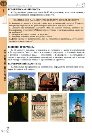 68
1
ÓÊÐÀÈÍÑÊÈÅÇÅÌËÈÂ16Â. Îöåíèòå ñâîè óìåíèÿ ïî òåìå
ÈÑÒÎÐÈ×ÅÑÊÀß ËÈ×ÍÎÑÒÜ
4. Ïîäãîòîâüòå ðàññêàç î êíÿçå Â.-Ê. Îñòðîæñêîì, èñïîëüçóÿ ïàìÿòêó
äëÿ õàðàêòåðèñòèêè èñòîðè÷åñêîé ëè÷íîñòè.
ÏÎÍßÒÈß È ÒÅÐÌÈÍÛ
5. Îáúÿñíèòå ïîíÿòèÿ è òåðìèíû è ñîñòàâüòå ñ íèìè ïðåäëîæåíèÿ:
● Çàïîðîæñêàÿ Ñå÷ü; ● Êîø; ● êàçàöêàÿ ñòàðøèíà; ● êîøåâîé àòàìàí;
● ãåòìàí; ● êàçàöêàÿ ðàäà; ● êëåéíîäû; ● ôîëüâàðîê; ● ìàãäåáóðãñêîå
ïðàâî; ● ãðàâþðà; ● ðååñòðîâîå êàçà÷åñòâî; ● íèçîâîå êàçà÷åñòâî; ● êàçàö-
êèé òàáîð; ● êàçàöêàÿ ÷àéêà; ● ïðàâîñëàâíûå áðàòñòâà.
ÈÑÒÎÐÈ×ÅÑÊÈÉ ÏÀÌßÒÍÈÊ
6. Èñïîëüçóÿ ïðåäëîæåííûå ïàìÿòíèêè, îïðåäåëèòå äîñòèæåíèÿ êóëü-
òóðû Óêðàèíû òîé ýïîõè.
ÏÀÌßÒÊÀ ÄËß ÕÀÐÀÊÒÅÐÈÑÒÈÊÈ ÈÑÒÎÐÈ×ÅÑÊÎÉ ËÈ×ÍÎÑÒÈ
1. Óñòàíîâèòå, êîãäà è â êàêîé ñòðàíå æèë èñòîðè÷åñêèé äåÿòåëü. Óêàæèòå
èñòîðè÷åñêèå óñëîâèÿ, íà ôîíå êîòîðûõ ïðîõîäèëà åãî äåÿòåëüíîñòü.
2. Îïèøèòå åãî âíåøíîñòü, õàðàêòåð. ×òî, ïî âàøåìó ìíåíèþ, ïîâëèÿëî íà
ôîðìèðîâàíèå åãî ëè÷íîñòè? Êàêèì åãî ïîñòóïêàì ñòîèò ïîäðàæàòü, à êàêèõ âû
íå îäîáðÿåòå?
3. Èíòåðåñû êàêîãî ñîñëîâèÿ îí âûðàæàë?
4. Íàçîâèòå îñíîâíûå èòîãè åãî äåÿòåëüíîñòè.
5. Äàéòå îöåíêó åãî äåÿòåëüíîñòè. Êàê âû îòíîñèòåñü ê ñðåäñòâàì, êîòîðûìè îí
ñòðåìèëñÿ äîñòè÷ü öåëè?
 