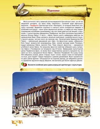 10
Ïåðëèíà
Парфенон. Екстер’єр
Міста античного світу зазвичай розташовувалися біля високої скелі, на ній же
зводилася цитадель, що мала назву «акрополь». Головний храм афінського
акрополя – Парфенон (архітектори Іктин і Каллікрат). Із чотирьох боків його ото-н
чують колонади. Враження стрункості й легкості колон складається завдяки їх
особливій конструкції – вони трохи звужуються догори, а з верху до низу покриті
поздовжніми жолобками (канелюрами), від чого храм здається ще вищим і струн-
кішим. У скульптурному оформленні Парфенона, яке було покликане прославити
величну богиню Афіну і її місто – Афіни, брали участь найвідоміші майстри під
керівництвом Фідія. Йому належить загальна композиція і розробка всього скуль-
птурного декору, частину якого він виконав сам. Організатором будівництва був
Перікл – найзнаніший державний діяч Афін. На фронтонах храму «зібралися»
боги Греції: всемогутній громовержець Зевс, грізний володар морів Посейдон,
мудра войовниця Афіна, крилата Ніка. Тема східного фронтону – народження
улюбленої дочки Зевса. На західному фронтоні майстер зобразив сцену супере-
чки Афіни з Посейдоном за панування над Аттикою. Завершував скульптурний
декор Парфенона фриз, на якому було представлено урочисту процесію під час
свята на честь народження богині Афіни – Великих Панафіней. На ньому понад
500 зображень юнаків, дівчат, старців, піших і кінних, жодне з яких не повторюва-
ло інше, рухи людей і тварин передано з дивним динамізмом. Вони «рухаються»
по двох довгих фризах і об’єднуються на східному фасаді, де зображено урочис-
ту церемонію вручення жерцю вбрання, яке виткали для богині афінські дівчата.
Визначте особливі риси давньогрецької архітектури і скульптури.
 