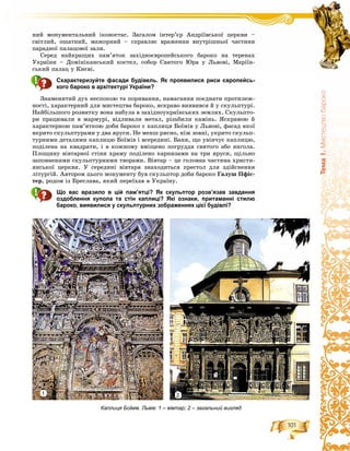 101
Òåìà1.Ìèñòåöòâîáàðîêî
íèé ìîíóìåíòàëüíèé іêîíîñòàñ. Çàãàëîì іíòåð’єð Àíäðіїâñüêîї öåðêâè –
ñâіòëèé, îøàòíèé, ìàæîðíèé – ñïðàâëÿє âðàæåííÿ âíóòðіøíüîї ÷àñòèíè
ïàðàäíîї ïàëàöîâîї çàëè.
Ñåðåä íàéêðàùèõ ïàì’ÿòîê çàõіäíîєâðîïåéñüêîãî áàðîêî íà òåðåíàõ
Óêðàїíè – Äîìіíіêàíñüêèé êîñòåë, ñîáîð Ñâÿòîãî Þðà ó Ëüâîâі, Ìàðіїí-
ñüêèé ïàëàö ó Êèєâі.
Схарактеризуйте фасади будівель. Як проявилися риси європейсь-
кого бароко в архітектурі України?
Çíàìåíèòèé äóõ íåñïîêîþ òà ïîðèâàííÿ, íàìàãàííÿ ïîєäíàòè ïðîòèëåæ-
íîñòі, õàðàêòåðíèé äëÿ ìèñòåöòâà áàðîêî, ÿñêðàâî âèÿâèâñÿ é ó ñêóëüïòóðі.
Íàéáіëüøîãî ðîçâèòêó âîíà íàáóëà â çàõіäíîóêðàїíñüêèõ çåìëÿõ. Ñêóëüïòî-
ðè ïðàöþâàëè â ìàðìóðі, âіäëèâàëè ìåòàë, ðіçüáèëè êàìіíü. ßñêðàâîþ é
õàðàêòåðíîþ ïàì’ÿòêîþ äîáè áàðîêî є êàïëèöÿ Áîїìіâ ó Ëüâîâі, ôàñàä ÿêîї
âêðèòî ñêóëüïòóðàìè ó äâà ÿðóñè. Íå ìåíø ðÿñíî, íіæ çîâíі, óêðèòî ñêóëüï-
òóðíèìè äåòàëÿìè êàïëèöþ Áîїìіâ і âñåðåäèíі. Áàíÿ, ùî óâіí÷óє êàïëèöþ,
ïîäіëåíà íà êâàäðàòè, і â êîæíîìó âìіùåíî ïîãðóääÿ ñâÿòîãî àáî ÿíãîëà.
Ïëîùèíó âіâòàðíîї ñòіíè õðàìó ïîäіëåíî êàðíèçàìè íà òðè ÿðóñè, ùіëüíî
çàïîâíåíèìè ñêóëüïòóðíèìè òâîðàìè. Âіâòàð – öå ãîëîâíà ÷àñòèíà õðèñòè-
ÿíñüêîї öåðêâè. Ó ñåðåäèíі âіâòàðÿ çíàõîäèòüñÿ ïðåñòîë äëÿ çäіéñíåííÿ
ëіòóðãіé. Àâòîðîì öüîãî ìîíóìåíòó áóâ ñêóëüïòîð äîáè áàðîêî Ãàëóø Ïôіñ-
òåð, ðîäîì іç Áðåñëàâà, ÿêèé ïåðåїõàâ â Óêðàїíó.
Що вас вразило в цій пам’ятці? Як скульптор розв’язав завдання
оздоблення купола та стін каплиці? Які ознаки, притаманні стилю
бароко, виявилися у скульптурних зображеннях цієї будівлі?
Каплиця Боїмів. Львів: 1 – вівтар; 2 – загальний вигляд
1 2
 