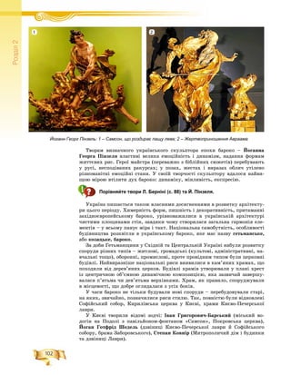 102
Ðîçä³ë2
Òâîðàì âèçíà÷íîãî óêðàїíñüêîãî ñêóëüïòîðà åïîõè áàðîêî – Éîãàííà
Ãåîðãà Ïіíçåëÿ âëàñòèâі âåëèêà åìîöіéíіñòü і äèíàìіçì, íàäàííÿ ôîðìàì
æèòòєâèõ ðèñ. Ãåðîї ìàéñòðà (ïåðåâàæíî ç áіáëіéíèõ ñþæåòіâ) ïåðåáóâàþòü
ó ðóñі, íåñïîäіâàíèõ ðàêóðñàõ; ó ïîçàõ, æåñòàõ і âèðàçàõ îáëè÷ óòіëåíî
ðіçíîìàíіòíі åìîöіéíі ñòàíè. Ó ñâîїé òâîð÷îñòі ñêóëüïòîðó âäàëîñÿ íàéâè-
ùîþ ìіðîþ âòіëèòè äóõ áàðîêî: äèíàìіêó, ìіíëèâіñòü, åêñïðåñіþ.
Порівняйте твори Л. Берніні (с. 88) та Й. Пінзеля.
Óêðàїíà ïèøàєòüñÿ òàêîæ âëàñíèìè äîñÿãíåííÿìè â ðîçâèòêó àðõіòåêòó-
ðè öüîãî ïåðіîäó. Õèìåðíіñòü ôîðì, ïèøíіñòü і äåêîðàòèâíіñòü, ïðèòàìàííі
çàõіäíîєâðîïåéñüêîìó áàðîêî, óðіâíîâàæèëèñÿ â óêðàїíñüêіé àðõіòåêòóðі
÷èñòèìè ïëîùèíàìè ñòіí, çàâäÿêè ÷îìó ñòâîðèëàñÿ çàãàëüíà ãàðìîíіÿ åëå-
ìåíòіâ – ó âñüîìó ïàíóє ìіðà і òàêò. Íàöіîíàëüíà ñàìîáóòíіñòü, îñîáëèâîñòі
áóäіâíèöòâà ðîçêâіòëè â óêðàїíñüêîìó áàðîêî, ÿêå ìàє íàçâó ãåòüìàíñüêå,
àáî êîçàöüêå, áàðîêî.
Çà äîáè Ãåòüìàíùèíè ó Ñõіäíіé òà Öåíòðàëüíіé Óêðàїíі íàáóëè ðîçâèòêó
ñïîðóäè ðіçíèõ òèïіâ – æèòëîâі, ãðîìàäñüêі (êóëüòîâі, àäìіíіñòðàòèâíі, íà-
â÷àëüíі òîùî), îáîðîííі, ïðîìèñëîâі, ïðîòå ïðîâіäíèì òèïîì áóëè öåðêîâíі
áóäіâëі. Íàéâèðàçíіøå íàöіîíàëüíі ðèñè âèÿâèëèñÿ â êàì’ÿíèõ õðàìàõ, ùî
ïîõîäèëè âіä äåðåâ’ÿíèõ öåðêîâ. Áóäіâëі õðàìіâ óòâîðþâàëè ó ïëàíі õðåñò
іç öåíòðè÷íîþ îá’єìíîþ äèíàìі÷íîþ êîìïîçèöієþ, ÿêà çàçâè÷àé çàâåðøó-
âàëàñÿ ï’ÿòüìà ÷è äåâ’ÿòüìà âåðõіâêàìè. Õðàì, ÿê ïðàâèëî, ñïîðóäæóâàëè
â ìіñöåâîñòі, ùî äîáðå îãëÿäàëàñÿ ç óñіõ áîêіâ.
Ó ÷àñè áàðîêî íå òіëüêè áóäóâàëè íîâі ñïîðóäè – ïåðåáóäîâóâàëè ñòàðі,
íà ÿêèõ, çâè÷àéíî, ïîçíà÷èëèñÿ ðèñè ñòèëþ. Òàê, ïîâíіñòþ áóëè âіäíîâëåíі
Ñîôіéñüêèé ñîáîð, Êèðèëіâñüêà öåðêâà ó Êèєâі, õðàìè Êèєâî-Ïå÷åðñüêîї
ëàâðè.
Ó Êèєâі òâîðèëè âіäîìі çîä÷і: Іâàí Ãðèãîðîâè÷-Áàðñüêèé (ìіñüêèé âî-
äîãіí íà Ïîäîëі ç ïàâіëüéîíîì-ôîíòàíîì «Ñàìñîí», Ïîêðîâñüêà öåðêâà),
Éîãàí Ãîòôðіä Øåäåëü (äçâіíèöі Êèєâî-Ïå÷åðñüêîї ëàâðè é Ñîôіéñüêîãî
ñîáîðó, áðàìà Çàáîðîâñüêîãî), Ñòåïàí Êîâíіð (Ìèòðîïîëè÷èé äіì і áóäèíêè
òà äçâіíèöі Ëàâðè).
Йоганн Георг Пінзель: 1 – Самсон, що роздирає пащу лева; 2 – Жертвоприношення Авраама
1 2
 