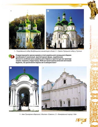 103
Òåìà1.Ìèñòåöòâîáàðîêî
Схарактеризуйте зразки храмів у стилі українського козацького бароко
(особливості композиції, архітектурних форм, оздоблення).
Визначте особливі риси українського бароко в архітектурі (на прикладі
творів, поданих у підручнику). Якби ви проектували власний житловий
будинок, які досягнення бароко ви б використали?
1 – Георгіївський собор Видубицького монастиря в Києві; 2 – Свято-Троїцький собор у Густині
1 – Іван Григорович-Барський. Фонтан «Самсон»; 2 – Ковнірівський корпус. Київ
1 2
1 2
 