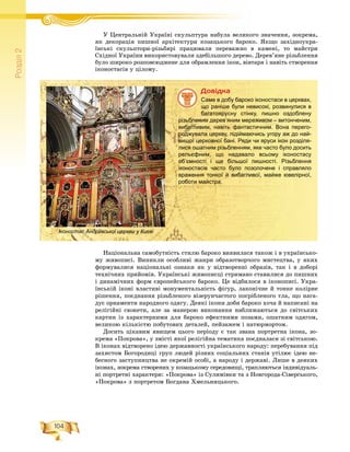 104
Ðîçä³ë2
Ó Öåíòðàëüíіé Óêðàїíі ñêóëüïòóðà íàáóëà âåëèêîãî çíà÷åííÿ, çîêðåìà,Ó Ö іé Ó ї і á
ÿê äåêîðàöіÿ ïèøíîї àðõіòåêòóðè êîçàöüêîãî áàðîêî. ßêùî çàõіäíîóêðà-
їíñüêі ñêóëüïòîðè-ðіçüáÿðі ïðàöþâàëè ïåðåâàæíî â êàìåíі, òî ìàéñòðè
Ñõіäíîї Óêðàїíè âèêîðèñòîâóâàëè çäåáіëüøîãî äåðåâî. Äåðåâ’ÿíå ðіçüáëåííÿ
áóëî øèðîêî ðîçïîâñþäæåíå äëÿ îáðàìëåííÿ іêîí, âіâòàðÿ і íàâіòü ñòâîðåííÿ
іêîíîñòàñіâ ó öіëîìó.
Äîâіäêà
Саме в добу бароко іконостаси в церквах,
що раніше були невисокі, розвинулися в
багатоярусну стінку, пишно оздоблену
різьбленим дерев’яним мереживом – витонченим,
вибагливим, навіть фантастичним. Вона перего-
роджувала церкву, підіймаючись угору аж до най-
вищої церковної бані. Ряди чи яруси ікон розділя-
лися ошатним різьбленням, яке часто було досить
рельєфним, що надавало всьому іконостасу
об’ємності і ще більшої пишності. Різьблення
іконостасів часто було позолочене і справляло
враження тонкої й вибагливої, майже ювелірної,
роботи майстра.
Íàöіîíàëüíà ñàìîáóòíіñòü ñòèëþ áàðîêî âèÿâèëàñÿ òàêîæ і â óêðàїíñüêî-
ìó æèâîïèñі. Âèíèêëè îñîáëèâі æàíðè îáðàçîòâîð÷îãî ìèñòåöòâà, ó ÿêèõ
ôîðìóâàëèñÿ íàöіîíàëüíі îçíàêè ÿê ó âіäòâîðåííі îáðàçіâ, òàê і â äîáîðі
òåõíі÷íèõ ïðèéîìіâ. Óêðàїíñüêі æèâîïèñöі ñòðèìàíî ñòàâèëèñÿ äî ïèøíèõ
і äèíàìі÷íèõ ôîðì єâðîïåéñüêîãî áàðîêî. Öå âіäáèëîñÿ â іêîíîïèñі. Óêðà-
їíñüêіé іêîíі âëàñòèâі ìîíóìåíòàëüíіñòü ôіãóð, ëàêîíі÷íå é òîíêå êîëіðíå
ðіøåííÿ, ïîєäíàííÿ ðіçüáëåíîãî âіçåðóí÷àñòîãî ïîñðіáëåíîãî òëà, ùî íàãà-
äóє îðíàìåíòè íàðîäíîãî îäÿãó. Äåÿêі іêîíè äîáè áàðîêî õî÷à é íàïèñàíі íà
ðåëіãіéíі ñþæåòè, àëå çà ìàíåðîþ âèêîíàííÿ íàáëèæàþòüñÿ äî ñâіòñüêèõ
êàðòèí іç õàðàêòåðíèìè äëÿ áàðîêî åôåêòíèìè ïîçàìè, îøàòíèì îäÿãîì,
âåëèêîþ êіëüêіñòþ ïîáóòîâèõ äåòàëåé, ïåéçàæåì і íàòþðìîðòîì.
Äîñèòü öіêàâèì ÿâèùåì öüîãî ïåðіîäó є òàê çâàíà ïîðòðåòíà іêîíà, çî-
êðåìà «Ïîêðîâà», ó çìіñòі ÿêîї ðåëіãіéíà òåìàòèêà ïîєäíàëàñÿ çі ñâіòñüêîþ.
Â іêîíàõ âіäòâîðåíî іäåþ äåðæàâíîñòі óêðàїíñüêîãî íàðîäó: ïåðåáóâàííÿ ïіä
çàõèñòîì Áîãîðîäèöі ãðóï ëþäåé ðіçíèõ ñîöіàëüíèõ ñòàíіâ óòіëþє іäåþ íå-
áåñíîãî çàñòóïíèöòâà íå îêðåìіé îñîáі, à íàðîäó і äåðæàâі. Ëèøå â äåÿêèõ
іêîíàõ, çîêðåìà ñòâîðåíèõ ó êîçàöüêîìó ñåðåäîâèùі, òðàïëÿþòüñÿ іíäèâіäóàëü-
íі ïîðòðåòíі õàðàêòåðè: «Ïîêðîâà» іç Ñóëèìіâêè òà ç Íîâãîðîäà-Ñіâåðñüêîãî,
«Ïîêðîâà» ç ïîðòðåòîì Áîãäàíà Õìåëüíèöüêîãî.
Іконостас Андріївської церкви у Києві
 